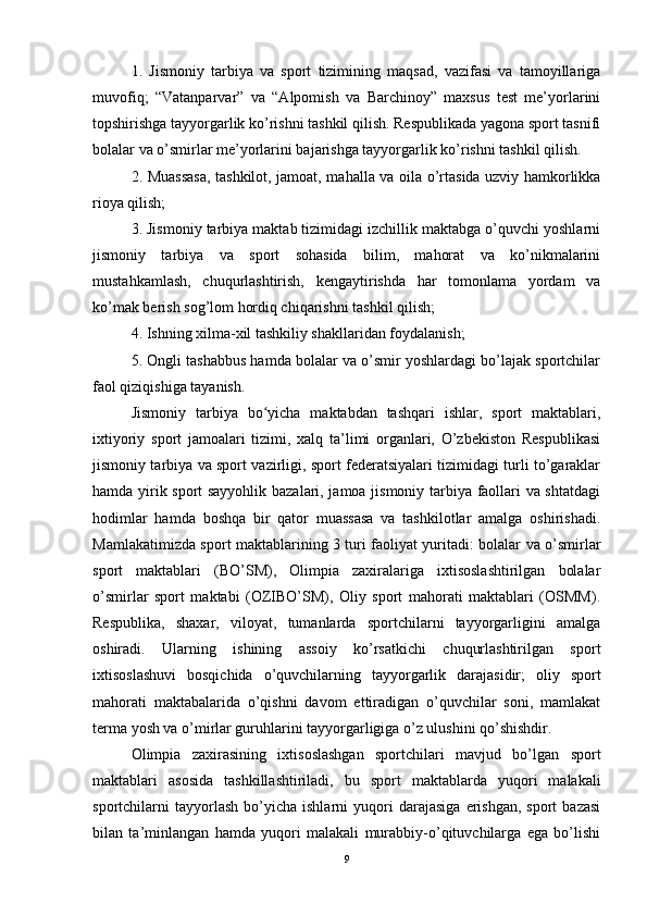 1.   Jismoniy   tarbiya   va   sport   tizimining   maqsad,   vazifasi   va   tamoyillariga
muvofiq;   “Vatanparvar”   va   “Alpomish   va   Barchinoy”   maxsus   test   me’yorlarini
topshirishga tayyorgarlik ko’rishni tashkil qilish. Respublikada yagona sport tasnifi
bolalar va o’smirlar me’yorlarini bajarishga tayyorgarlik ko’rishni tashkil qilish.
2. Muassasa, tashkilot, jamoat, maha lla   va oila o’rtasida uzviy hamkorlikka
rioya qilish;
3. Jismoniy tarbiya maktab tizimidagi izchillik maktabga o’quvchi yoshlarni
jismoniy   tarbiya   va   sport   sohasida   bilim,   mahorat   va   ko’nikmalarini
mustahkamlash,   chuqurlashtirish,   kengaytirishda   har   tomonlama   yordam   va
ko’mak berish sog’lom hordiq chiqarishni tashkil qilish;
4. Ishning xilma-xil tashkiliy shakllaridan foydalanish;
5. Ongli tashabbus hamda bolalar va o’smir yoshlardagi bo’lajak sportchilar
faol qiziqishiga tayanish.
Jismoniy   tarbiya   bo yicha   maktabdan   tashqari   ishlar,   sport   maktablari,ʻ
ixtiyoriy   sport   jamoalari   tizimi,   xalq   ta’limi   organlari,   O’zbekiston   Respublikasi
jismoniy tarbiya va sport vazirligi, sport federatsiyalari tizimidagi turli to’garaklar
hamda yirik sport sayyohlik bazalari, jamoa jismoniy tarbiya faollari va shtatdagi
hodimlar   hamda   boshqa   bir   qator   muassasa   va   tashkilotlar   amalga   oshirishadi.
Mamlakatimizda sport maktablarining 3 turi faoliyat yuritadi: bolalar va o’smirlar
sport   maktablari   (BO’SM),   Olimpia   zaxiralariga   ixtisoslashtirilgan   bolalar
o’smirlar   sport   maktabi   (OZIBO’SM),   Oliy   sport   mahorati   maktablari   (OSMM).
Respublika,   shaxar,   viloyat,   tumanlarda   sportchilarni   tayyorgarligini   amalga
oshiradi.   Ularning   ishining   assoiy   ko’rsatkichi   chuqurlashtirilgan   sport
ixtisoslashuvi   bosqichida   o’quvchilarning   tayyorgarlik   darajasidir;   oliy   sport
mahorati   maktabalarida   o’qishni   davom   ettiradigan   o’quvchilar   soni,   mamlakat
terma yosh va o’mirlar guruhlarini tayyorgarligiga o’z ulushini qo’shishdir.
Olimpia   zaxirasining   ixtisoslashgan   sportchilari   mavjud   bo’lgan   sport
maktablari   asosida   tashkillashtiriladi,   bu   sport   maktablarda   yuqori   malakali
sportchilarni   tayyorlash   bo’yicha   ishlarni   yuqori   darajasiga   erishgan,   sport   bazasi
bilan   ta’minlangan   hamda   yuqori   malakali   murabbiy-o’qituvchilarga   ega   bo’lishi
9 