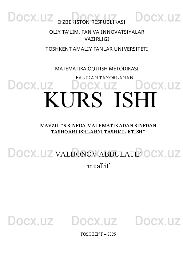 O‘ZBEKISTON   RESPUBLIKASI
OLIY   TA’LIM,   FAN   VA   IN N OVATSIY ALAR
VAZIRLIGI
TOSHKEN T AMALIY  FAN LAR UN IVERSITETI
MATEMATIKA ÓQITISH METODIKASI
FANIDAN TAYORLAGAN
KURS  ISHI
MAVZU: “3 SINFDA MATEMATIKADAN SINFDAN
TASHQARI ISHLARNI TASHKIL ETISH”
VALIJONOV ABDULATIF
muallif
TOSHKENT   –  202 5 