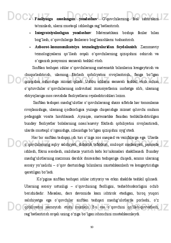  Faoliyatga   asoslangan   yondashuv :   O‘quvchilarning   faol   ishtirokini
ta'minlash, ularni mustaqil ishlashga rag‘batlantirish.
 Integratsiyalashgan   yondashuv :   Matematikani   boshqa   fanlar   bilan
bog‘lash, o‘quvchilarga fanlararo bog‘lanishlarni tushuntirish.
 Axborot-kommunikatsiya   texnologiyalaridan   foydalanish :   Zamonaviy
texnologiyalarni   qo‘llash   orqali   o‘quvchilarning   qiziqishini   oshirish   va
o‘rganish jarayonini samarali tashkil etish.
           Sinfdan tashqari ishlar o‘quvchilarning matematik bilimlarini kengaytirish va
chuqurlashtirish,   ularning   fikrlash   qobiliyatini   rivojlantirish,   fanga   bo‘lgan
qiziqishni   oshirishga   xizmat   qiladi.   Ushbu   ishlarni   samarali   tashkil   etish   uchun
o‘qituvchilar   o‘quvchilarning   individual   xususiyatlarini   inobatga   olib,   ularning
ehtiyojlariga mos ravishda faoliyatlarni rejalashtirishlari lozim.
          Sinfdan tashqari mashg‘ulotlar o‘quvchilarning shaxs sifatida har tomonlama
rivojlanishiga,   ularning   ijodkorligini   yuzaga   chiqarishga   xizmat   qiluvchi   muhim
pedagogik   vosita   hisoblanadi.   Ayniqsa,   matematika   fanidan   tashkillashtirilgan
bunday   faoliyatlar   bolalarning   noan’anaviy   fikrlash   qobiliyatini   rivojlantiradi,
ularda mustaqil o‘rganishga, izlanishga bo‘lgan qiziqishni uyg‘otadi.
       Har bir sinfdan tashqari ish turi o‘ziga xos maqsad va vazifalarga ega. Ularda
o‘quvchilarning aqliy salohiyati, didaktik tafakkuri, muloqot madaniyati, jamoada
ishlash,  fikrni   asoslash,  mulohaza  yuritish  kabi   ko‘nikmalari  shakllanadi.   Bunday
mashg‘ulotlarning mazmuni darslik doirasidan tashqariga chiqadi, ammo ularning
asosiy yo‘nalishi – o‘quv dasturidagi bilimlarni mustahkamlash va kengaytirishga
qaratilgan bo‘ladi.
               Ko‘pgina sinfdan tashqari ishlar ixtiyoriy va erkin shaklda tashkil qilinadi.
Ularning   asosiy   ustunligi   –   o‘quvchining   faolligini,   tashabbuskorligini   ochib
berishidadir.   Masalan,   dars   davomida   kam   ishtirok   etadigan,   biroq   yuqori
salohiyatga   ega   o‘quvchilar   sinfdan   tashqari   mashg‘ulotlarda   porlashi,   o‘z
qobiliyatini   namoyish   etishi   mumkin.   Bu   esa   o‘quvchini   qo‘llab-quvvatlash,
rag‘batlantirish orqali uning o‘ziga bo‘lgan ishonchini mustahkamlaydi.
10 