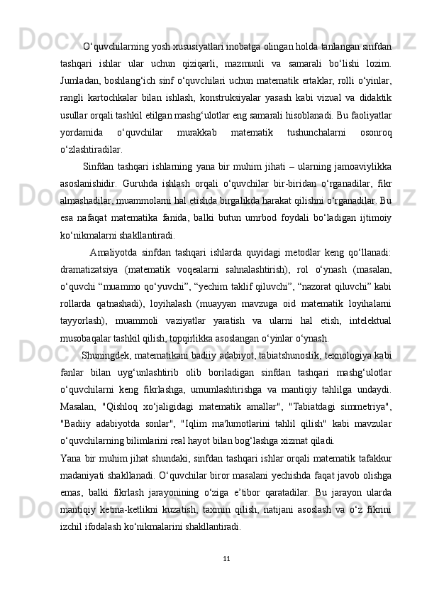         O‘quvchilarning yosh xususiyatlari inobatga olingan holda tanlangan sinfdan
tashqari   ishlar   ular   uchun   qiziqarli,   mazmunli   va   samarali   bo‘lishi   lozim.
Jumladan, boshlang‘ich sinf o‘quvchilari uchun matematik ertaklar, rolli o‘yinlar,
rangli   kartochkalar   bilan   ishlash,   konstruksiyalar   yasash   kabi   vizual   va   didaktik
usullar orqali tashkil etilgan mashg‘ulotlar eng samarali hisoblanadi. Bu faoliyatlar
yordamida   o‘quvchilar   murakkab   matematik   tushunchalarni   osonroq
o‘zlashtiradilar.
            Sinfdan   tashqari   ishlarning   yana   bir   muhim   jihati   –   ularning   jamoaviylikka
asoslanishidir.   Guruhda   ishlash   orqali   o‘quvchilar   bir-biridan   o‘rganadilar,   fikr
almashadilar, muammolarni hal etishda birgalikda harakat qilishni o‘rganadilar. Bu
esa   nafaqat   matematika   fanida,   balki   butun   umrbod   foydali   bo‘ladigan   ijtimoiy
ko‘nikmalarni shakllantiradi.
              Amaliyotda   sinfdan   tashqari   ishlarda   quyidagi   metodlar   keng   qo‘llanadi:
dramatizatsiya   (matematik   voqealarni   sahnalashtirish),   rol   o‘ynash   (masalan,
o‘quvchi “muammo qo‘yuvchi”, “yechim taklif qiluvchi”, “nazorat qiluvchi” kabi
rollarda   qatnashadi),   loyihalash   (muayyan   mavzuga   oid   matematik   loyihalarni
tayyorlash),   muammoli   vaziyatlar   yaratish   va   ularni   hal   etish,   intelektual
musobaqalar tashkil qilish, topqirlikka asoslangan o‘yinlar o‘ynash.
             Shuningdek, matematikani badiiy adabiyot, tabiatshunoslik, texnologiya kabi
fanlar   bilan   uyg‘unlashtirib   olib   boriladigan   sinfdan   tashqari   mashg‘ulotlar
o‘quvchilarni   keng   fikrlashga,   umumlashtirishga   va   mantiqiy   tahlilga   undaydi.
Masalan,   "Qishloq   xo‘jaligidagi   matematik   amallar",   "Tabiatdagi   simmetriya",
"Badiiy   adabiyotda   sonlar",   "Iqlim   ma'lumotlarini   tahlil   qilish"   kabi   mavzular
o‘quvchilarning bilimlarini real hayot bilan bog‘lashga xizmat qiladi.
Yana bir  muhim  jihat  shundaki,  sinfdan tashqari  ishlar  orqali  matematik tafakkur
madaniyati shakllanadi. O‘quvchilar biror masalani  yechishda faqat javob olishga
emas,   balki   fikrlash   jarayonining   o‘ziga   e’tibor   qaratadilar.   Bu   jarayon   ularda
mantiqiy   ketma-ketlikni   kuzatish,   taxmin   qilish,   natijani   asoslash   va   o‘z   fikrini
izchil ifodalash ko‘nikmalarini shakllantiradi.
11 