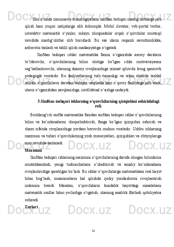        Shu o‘rinda zamonaviy texnologiyalarni sinfdan tashqari mashg‘ulotlarga jalb
qilish   ham   yuqori   natijalarga   olib   kelmoqda.   Mobil   ilovalar,   veb-portal   testlar,
interaktiv   matematik   o‘yinlar,   onlayn   olimpiadalar   orqali   o‘quvchilar   mustaqil
ravishda   mashg‘ulotlar   olib   borishadi.   Bu   esa   ularni   raqamli   savodxonlikka,
axborotni tanlash va tahlil qilish madaniyatiga o‘rgatadi.
          Sinfdan   tashqari   ishlar   matematika   fanini   o‘rganishda   asosiy   darslarni
to‘ldiruvchi,   o‘quvchilarning   bilim   olishga   bo‘lgan   ichki   motivatsiyasini
rag‘batlantiruvchi,   ularning   shaxsiy   rivojlanishiga   xizmat   qiluvchi   keng   qamrovli
pedagogik   vositadir.   Bu   faoliyatlarning   turli-tumanligi   va   erkin   shaklda   tashkil
etilishi o‘quvchilarni darsdan tashqari vaqtlarda ham o‘quviy faoliyatga jalb etadi,
ularni o‘rganishdan zavqlanishga, intellektual o‘sishga undaydi.
3.Sinfdan tashqari ishlarning o‘quvchilarning qiziqishini oshirishdagi
roli.
     Boshlang‘ich sinfda matematika fanidan sinfdan tashqari ishlar o‘quvchilarning
bilim   va   ko‘nikmalarini   chuqurlashtirish,   fanga   bo‘lgan   qiziqishni   oshirish   va
shaxs   sifatida   rivojlanishiga   yordam   beruvchi   muhim   vositadir.   Ushbu   ishlarning
mazmuni va turlari o‘quvchilarning yosh xususiyatlari, qiziqishlari va ehtiyojlariga
mos ravishda tanlanadi.
Mazmuni
     Sinfdan tashqari ishlarning mazmuni o‘quvchilarning darsda olingan bilimlarini
mustahkamlash,   yangi   tushunchalarni   o‘zlashtirish   va   amaliy   ko‘nikmalarni
rivojlantirishga qaratilgan bo‘ladi. Bu ishlar o‘quvchilarga matematikani real hayot
bilan   bog‘lash,   muammolarni   hal   qilishda   ijodiy   yondashuvni   rivojlantirish
imkonini   beradi.   Masalan,   o‘quvchilarni   kundalik   hayotdagi   masalalarni
matematik usullar bilan yechishga o‘rgatish, ularning analitik fikrlash qobiliyatini
oshiradi.
Turlari
12 
