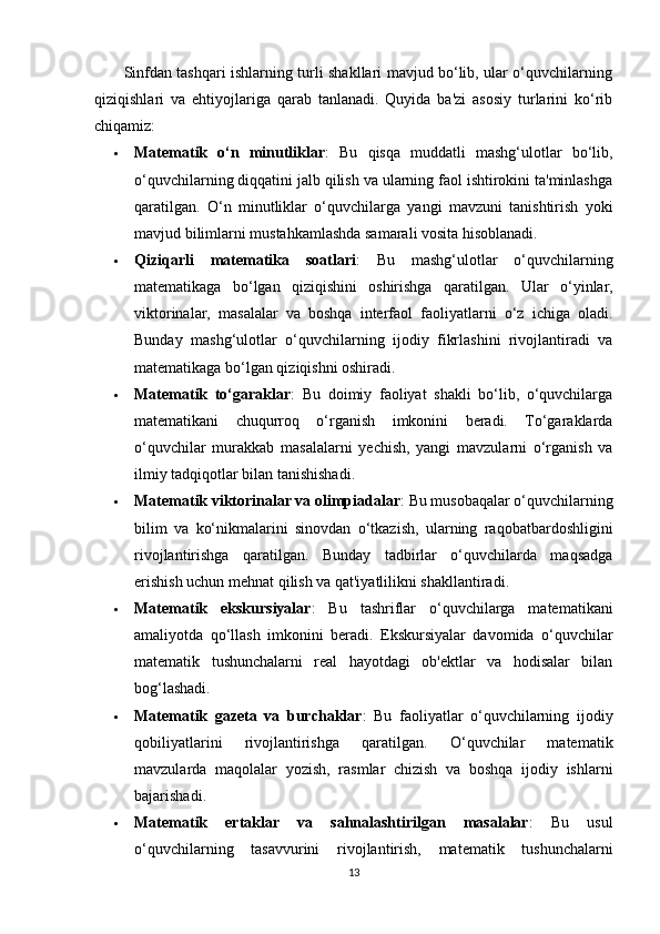            Sinfdan tashqari ishlarning turli shakllari mavjud bo‘lib, ular o‘quvchilarning
qiziqishlari   va   ehtiyojlariga   qarab   tanlanadi.   Quyida   ba'zi   asosiy   turlarini   ko‘rib
chiqamiz:
 Matematik   o‘n   minutliklar :   Bu   qisqa   muddatli   mashg‘ulotlar   bo‘lib,
o‘quvchilarning diqqatini jalb qilish va ularning faol ishtirokini ta'minlashga
qaratilgan.   O‘n   minutliklar   o‘quvchilarga   yangi   mavzuni   tanishtirish   yoki
mavjud bilimlarni mustahkamlashda samarali vosita hisoblanadi.
 Qiziqarli   matematika   soatlari :   Bu   mashg‘ulotlar   o‘quvchilarning
matematikaga   bo‘lgan   qiziqishini   oshirishga   qaratilgan.   Ular   o‘yinlar,
viktorinalar,   masalalar   va   boshqa   interfaol   faoliyatlarni   o‘z   ichiga   oladi.
Bunday   mashg‘ulotlar   o‘quvchilarning   ijodiy   fikrlashini   rivojlantiradi   va
matematikaga bo‘lgan qiziqishni oshiradi.
 Matematik   to‘garaklar :   Bu   doimiy   faoliyat   shakli   bo‘lib,   o‘quvchilarga
matematikani   chuqurroq   o‘rganish   imkonini   beradi.   To‘garaklarda
o‘quvchilar   murakkab   masalalarni   yechish,   yangi   mavzularni   o‘rganish   va
ilmiy tadqiqotlar bilan tanishishadi.
 Matematik viktorinalar va olimpiadalar : Bu musobaqalar o‘quvchilarning
bilim   va   ko‘nikmalarini   sinovdan   o‘tkazish,   ularning   raqobatbardoshligini
rivojlantirishga   qaratilgan.   Bunday   tadbirlar   o‘quvchilarda   maqsadga
erishish uchun mehnat qilish va qat'iyatlilikni shakllantiradi.
 Matematik   ekskursiyalar :   Bu   tashriflar   o‘quvchilarga   matematikani
amaliyotda   qo‘llash   imkonini   beradi.   Ekskursiyalar   davomida   o‘quvchilar
matematik   tushunchalarni   real   hayotdagi   ob'ektlar   va   hodisalar   bilan
bog‘lashadi.
 Matematik   gazeta   va   burchaklar :   Bu   faoliyatlar   o‘quvchilarning   ijodiy
qobiliyatlarini   rivojlantirishga   qaratilgan.   O‘quvchilar   matematik
mavzularda   maqolalar   yozish,   rasmlar   chizish   va   boshqa   ijodiy   ishlarni
bajarishadi.
 Matematik   ertaklar   va   sahnalashtirilgan   masalalar :   Bu   usul
o‘quvchilarning   tasavvurini   rivojlantirish,   matematik   tushunchalarni
13 