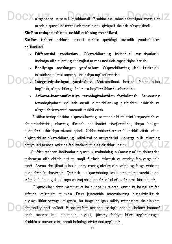 o‘rgatishda   samarali   hisoblanadi.   Ertaklar   va   sahnalashtirilgan   masalalar
orqali o‘quvchilar murakkab masalalarni qiziqarli shaklda o‘rganishadi.
Sinfdan tashqari ishlarni tashkil etishning metodikasi
Sinfdan   tashqari   ishlarni   tashkil   etishda   quyidagi   metodik   yondashuvlar
qo‘llaniladi:
 Differensial   yondashuv :   O‘quvchilarning   individual   xususiyatlarini
inobatga olib, ularning ehtiyojlariga mos ravishda topshiriqlar berish.
 Faoliyatga   asoslangan   yondashuv :   O‘quvchilarning   faol   ishtirokini
ta'minlash, ularni mustaqil ishlashga rag‘batlantirish.
 Integratsiyalashgan   yondashuv :   Matematikani   boshqa   fanlar   bilan
bog‘lash, o‘quvchilarga fanlararo bog‘lanishlarni tushuntirish.
 Axborot-kommunikatsiya   texnologiyalaridan   foydalanish :   Zamonaviy
texnologiyalarni   qo‘llash   orqali   o‘quvchilarning   qiziqishini   oshirish   va
o‘rganish jarayonini samarali tashkil etish.
           Sinfdan tashqari ishlar o‘quvchilarning matematik bilimlarini kengaytirish va
chuqurlashtirish,   ularning   fikrlash   qobiliyatini   rivojlantirish,   fanga   bo‘lgan
qiziqishni   oshirishga   xizmat   qiladi.   Ushbu   ishlarni   samarali   tashkil   etish   uchun
o‘qituvchilar   o‘quvchilarning   individual   xususiyatlarini   inobatga   olib,   ularning
ehtiyojlariga mos ravishda faoliyatlarni rejalashtirishlari lozim.
      Sinfdan tashqari faoliyatlar o‘quvchini maktabdagi an’anaviy ta’lim doirasidan
tashqariga   olib   chiqib,   uni   mustaqil   fikrlash,   izlanish   va   amaliy   faoliyatga   jalb
etadi.   Aynan   shu   jihati   bilan   bunday   mashg‘ulotlar   o‘quvchining   fanga   nisbatan
qiziqishini   kuchaytiradi.   Qiziqish   –   o‘rganishning   ichki   harakatlantiruvchi   kuchi
sifatida, bola ongida bilimga ehtiyoj shakllanishida hal qiluvchi omil hisoblanadi.
           O‘quvchilar uchun matematika ko‘pincha murakkab, quruq va ko‘ngilsiz fan
sifatida   ko‘rinishi   mumkin.   Dars   jarayonida   mavzularning   o‘zlashtirilishida
qiyinchiliklar   yuzaga   kelganda,   bu   fanga   bo‘lgan   salbiy   munosabat   shakllanishi
ehtimoli   yuqori   bo‘ladi.   Biroq   sinfdan   tashqari   mashg‘ulotlar   bu   holatni   bartaraf
etish,   matematikani   quvonchli,   o‘yinli,   ijtimoiy   faoliyat   bilan   uyg‘unlashgan
shaklda namoyon etish orqali boladagi qiziqishni uyg‘otadi.
14 