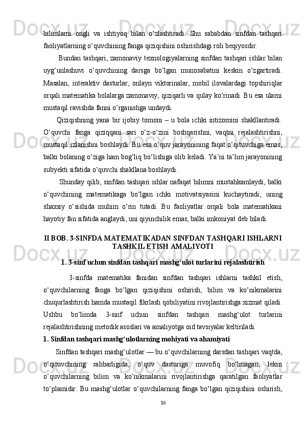 bilimlarni   ongli   va   ishtiyoq   bilan   o‘zlashtiradi.   Shu   sababdan   sinfdan   tashqari
faoliyatlarning o‘quvchining fanga qiziqishini oshirishdagi roli beqiyosdir.
            Bundan  tashqari,  zamonaviy texnologiyalarning  sinfdan tashqari  ishlar   bilan
uyg‘unlashuvi   o‘quvchining   darsga   bo‘lgan   munosabatini   keskin   o‘zgartiradi.
Masalan,   interaktiv   dasturlar,   onlayn   viktorinalar,   mobil   ilovalardagi   topshiriqlar
orqali matematika bolalarga zamonaviy, qiziqarli va qulay ko‘rinadi. Bu esa ularni
mustaqil ravishda fanni o‘rganishga undaydi.
          Qiziqishning   yana   bir   ijobiy   tomoni   –   u   bola   ichki   intizomini   shakllantiradi.
O‘quvchi   fanga   qiziqqani   sari   o‘z-o‘zini   boshqarishni,   vaqtni   rejalashtirishni,
mustaqil izlanishni boshlaydi. Bu esa o‘quv jarayonining faqat o‘qituvchiga emas,
balki bolaning o‘ziga ham bog‘liq bo‘lishiga olib keladi. Ya’ni ta’lim jarayonining
subyekti sifatida o‘quvchi shakllana boshlaydi.
             Shunday qilib, sinfdan tashqari ishlar nafaqat bilimni mustahkamlaydi, balki
o‘quvchining   matematikaga   bo‘lgan   ichki   motivatsiyasini   kuchaytiradi,   uning
shaxsiy   o‘sishida   muhim   o‘rin   tutadi.   Bu   faoliyatlar   orqali   bola   matematikani
hayotiy fan sifatida anglaydi, uni qiyinchilik emas, balki imkoniyat deb biladi. 
II BOB. 3-SINFDA MATEMATIKADAN SINFDAN TASHQARI ISHLARNI
TASHKIL ETISH AMALIYOTI
1. 3-sinf uchun sinfdan tashqari mashg‘ulot turlarini rejalashtirish
          3-sinfda   matematika   fanidan   sinfdan   tashqari   ishlarni   tashkil   etish,
o‘quvchilarning   fanga   bo‘lgan   qiziqishini   oshirish,   bilim   va   ko‘nikmalarini
chuqurlashtirish hamda mustaqil fikrlash qobiliyatini rivojlantirishga xizmat qiladi.
Ushbu   bo‘limda   3-sinf   uchun   sinfdan   tashqari   mashg‘ulot   turlarini
rejalashtirishning metodik asoslari va amaliyotga oid tavsiyalar keltiriladi.
1. Sinfdan tashqari mashg‘ulotlarning mohiyati va ahamiyati
      Sinfdan tashqari mashg‘ulotlar — bu o‘quvchilarning darsdan tashqari vaqtda,
o‘qituvchining   rahbarligida,   o‘quv   dasturiga   muvofiq   bo‘lmagan,   lekin
o‘quvchilarning   bilim   va   ko‘nikmalarini   rivojlantirishga   qaratilgan   faoliyatlar
to‘plamidir.   Bu   mashg‘ulotlar   o‘quvchilarning   fanga   bo‘lgan   qiziqishini   oshirish,
16 