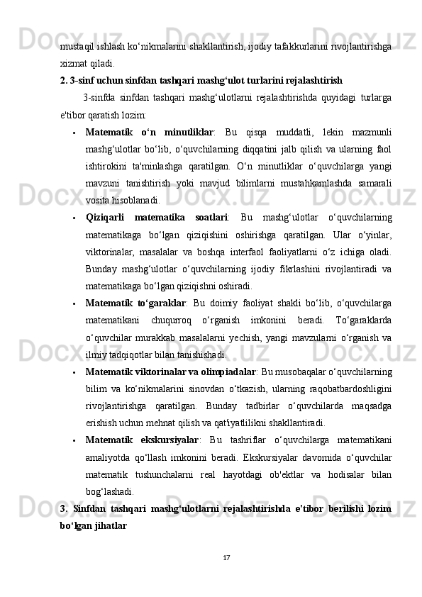 mustaqil ishlash ko‘nikmalarini shakllantirish, ijodiy tafakkurlarini rivojlantirishga
xizmat qiladi.
2. 3-sinf uchun sinfdan tashqari mashg‘ulot turlarini rejalashtirish
          3-sinfda   sinfdan   tashqari   mashg‘ulotlarni   rejalashtirishda   quyidagi   turlarga
e'tibor qaratish lozim:
 Matematik   o‘n   minutliklar :   Bu   qisqa   muddatli,   lekin   mazmunli
mashg‘ulotlar   bo‘lib,   o‘quvchilarning   diqqatini   jalb   qilish   va   ularning   faol
ishtirokini   ta'minlashga   qaratilgan.   O‘n   minutliklar   o‘quvchilarga   yangi
mavzuni   tanishtirish   yoki   mavjud   bilimlarni   mustahkamlashda   samarali
vosita hisoblanadi.
 Qiziqarli   matematika   soatlari :   Bu   mashg‘ulotlar   o‘quvchilarning
matematikaga   bo‘lgan   qiziqishini   oshirishga   qaratilgan.   Ular   o‘yinlar,
viktorinalar,   masalalar   va   boshqa   interfaol   faoliyatlarni   o‘z   ichiga   oladi.
Bunday   mashg‘ulotlar   o‘quvchilarning   ijodiy   fikrlashini   rivojlantiradi   va
matematikaga bo‘lgan qiziqishni oshiradi.
 Matematik   to‘garaklar :   Bu   doimiy   faoliyat   shakli   bo‘lib,   o‘quvchilarga
matematikani   chuqurroq   o‘rganish   imkonini   beradi.   To‘garaklarda
o‘quvchilar   murakkab   masalalarni   yechish,   yangi   mavzularni   o‘rganish   va
ilmiy tadqiqotlar bilan tanishishadi.
 Matematik viktorinalar va olimpiadalar : Bu musobaqalar o‘quvchilarning
bilim   va   ko‘nikmalarini   sinovdan   o‘tkazish,   ularning   raqobatbardoshligini
rivojlantirishga   qaratilgan.   Bunday   tadbirlar   o‘quvchilarda   maqsadga
erishish uchun mehnat qilish va qat'iyatlilikni shakllantiradi.
 Matematik   ekskursiyalar :   Bu   tashriflar   o‘quvchilarga   matematikani
amaliyotda   qo‘llash   imkonini   beradi.   Ekskursiyalar   davomida   o‘quvchilar
matematik   tushunchalarni   real   hayotdagi   ob'ektlar   va   hodisalar   bilan
bog‘lashadi.
3.   Sinfdan   tashqari   mashg‘ulotlarni   rejalashtirishda   e'tibor   berilishi   lozim
bo‘lgan jihatlar
17 