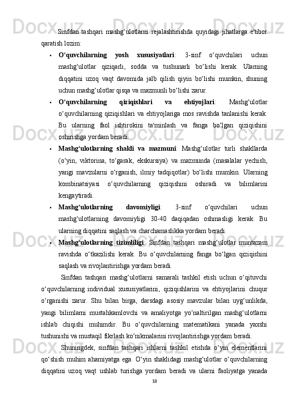 Sinfdan   tashqari   mashg‘ulotlarni   rejalashtirishda   quyidagi   jihatlarga   e'tibor
qaratish lozim:
 O‘quvchilarning   yosh   xususiyatlari :   3-sinf   o‘quvchilari   uchun
mashg‘ulotlar   qiziqarli,   sodda   va   tushunarli   bo‘lishi   kerak.   Ularning
diqqatini   uzoq   vaqt   davomida   jalb   qilish   qiyin   bo‘lishi   mumkin,   shuning
uchun mashg‘ulotlar qisqa va mazmunli bo‘lishi zarur.
 O‘quvchilarning   qiziqishlari   va   ehtiyojlari :   Mashg‘ulotlar
o‘quvchilarning   qiziqishlari   va   ehtiyojlariga   mos   ravishda   tanlanishi   kerak.
Bu   ularning   faol   ishtirokini   ta'minlash   va   fanga   bo‘lgan   qiziqishini
oshirishga yordam beradi.
 Mashg‘ulotlarning   shakli   va   mazmuni :   Mashg‘ulotlar   turli   shakllarda
(o‘yin,   viktorina,   to‘garak,   ekskursiya)   va   mazmunda   (masalalar   yechish,
yangi   mavzularni   o‘rganish,   ilmiy   tadqiqotlar)   bo‘lishi   mumkin.   Ularning
kombinatsiyasi   o‘quvchilarning   qiziqishini   oshiradi   va   bilimlarini
kengaytiradi.
 Mashg‘ulotlarning   davomiyligi :   3-sinf   o‘quvchilari   uchun
mashg‘ulotlarning   davomiyligi   30-40   daqiqadan   oshmasligi   kerak.   Bu
ularning diqqatini saqlash va charchamaslikka yordam beradi.
 Mashg‘ulotlarning   tizimliligi :   Sinfdan   tashqari   mashg‘ulotlar   muntazam
ravishda   o‘tkazilishi   kerak.   Bu   o‘quvchilarning   fanga   bo‘lgan   qiziqishini
saqlash va rivojlantirishga yordam beradi.
            Sinfdan   tashqari   mashg‘ulotlarni   samarali   tashkil   etish   uchun   o‘qituvchi
o‘quvchilarning   individual   xususiyatlarini,   qiziqishlarini   va   ehtiyojlarini   chuqur
o‘rganishi   zarur.   Shu   bilan   birga,   darsdagi   asosiy   mavzular   bilan   uyg‘unlikda,
yangi   bilimlarni   mustahkamlovchi   va   amaliyotga   yo‘naltirilgan   mashg‘ulotlarni
ishlab   chiqishi   muhimdir.   Bu   o‘quvchilarning   matematikani   yanada   yaxshi
tushunishi va mustaqil fikrlash ko‘nikmalarini rivojlantirishga yordam beradi.
            Shuningdek,   sinfdan   tashqari   ishlarni   tashkil   etishda   o‘yin   elementlarini
qo‘shish   muhim   ahamiyatga   ega.   O‘yin   shaklidagi   mashg‘ulotlar   o‘quvchilarning
diqqatini   uzoq   vaqt   ushlab   turishga   yordam   beradi   va   ularni   faoliyatga   yanada
18