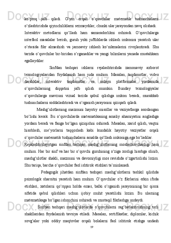 ko‘proq   jalb   qiladi.   O‘yin   orqali   o‘quvchilar   matematik   tushunchalarni
o‘zlashtirishda qiyinchiliklarni sezmaydilar, chunki ular jarayondan zavq olishadi.
Interaktiv   metodlarni   qo‘llash   ham   samaradorlikni   oshiradi.   O‘quvchilarga
interfaol   masalalar   berish,   guruh   yoki   juftliklarda   ishlash   imkonini   yaratish   ular
o‘rtasida   fikr   almashish   va   jamoaviy   ishlash   ko‘nikmalarini   rivojlantiradi.   Shu
tarzda o‘quvchilar bir-biridan o‘rganadilar va yangi bilimlarni yanada mustahkam
egallaydilar.
              Sinfdan   tashqari   ishlarni   rejalashtirishda   zamonaviy   axborot
texnologiyalaridan   foydalanish   ham   juda   muhim.   Masalan,   taqdimotlar,   video
darsliklar,   interaktiv   taqdimotlar   va   onlayn   platformalar   yordamida
o‘quvchilarning   diqqatini   jalb   qilish   mumkin.   Bunday   texnologiyalar
o‘quvchilarga   mavzuni   vizual   tarzda   qabul   qilishga   imkon   beradi,   murakkab
tushunchalarni soddalashtiradi va o‘rganish jarayonini qiziqarli qiladi.
              Mashg‘ulotlarning   mazmuni   hayotiy   misollar   va   vaziyatlarga   asoslangan
bo‘lishi   kerak.   Bu   o‘quvchilarda   matematikaning   amaliy   ahamiyatini   anglashga
yordam   beradi  va  fanga bo‘lgan  qiziqishni  oshiradi.  Masalan,   xarid qilish,  vaqtni
hisoblash,   me’yorlarni   taqqoslash   kabi   kundalik   hayotiy   vaziyatlar   orqali
o‘quvchilar matematik tushunchalarni amalda qo‘llash imkoniga ega bo‘ladilar.
Rejalashtirilayotgan   sinfdan   tashqari   mashg‘ulotlarning   moslashuvchanligi   ham
muhim. Har bir sinf va har bir o‘quvchi guruhining o‘ziga xosligi hisobga olinib,
mashg‘ulotlar shakli, mazmuni va davomiyligi mos ravishda o‘zgartirilishi  lozim.
Shu tariqa, barcha o‘quvchilar faol ishtirok etishlari ta’minlanadi.
              Pedagogik   jihatdan   sinfdan   tashqari   mashg‘ulotlarni   tashkil   qilishda
psixologik   sharoitni   yaratish   ham   muhim.   O‘quvchilar   o‘z   fikrlarini   erkin   ifoda
etishlari,   xatolarni   qo‘rqqan   holda   emas,   balki   o‘rganish   jarayonining   bir   qismi
sifatida   qabul   qilishlari   uchun   ijobiy   muhit   yaratilishi   lozim.   Bu   ularning
matematikaga bo‘lgan ishonchini oshiradi va mustaqil fikrlashga undaydi.
              Sinfdan   tashqari   mashg‘ulotlarda   o‘quvchilarni   rag‘batlantirishning   turli
shakllaridan   foydalanish   tavsiya   etiladi.   Masalan,   sertifikatlar,   diplomlar,   kichik
sovg‘alar   yoki   oddiy   maqtovlar   orqali   bolalarni   faol   ishtirok   etishga   undash
19 