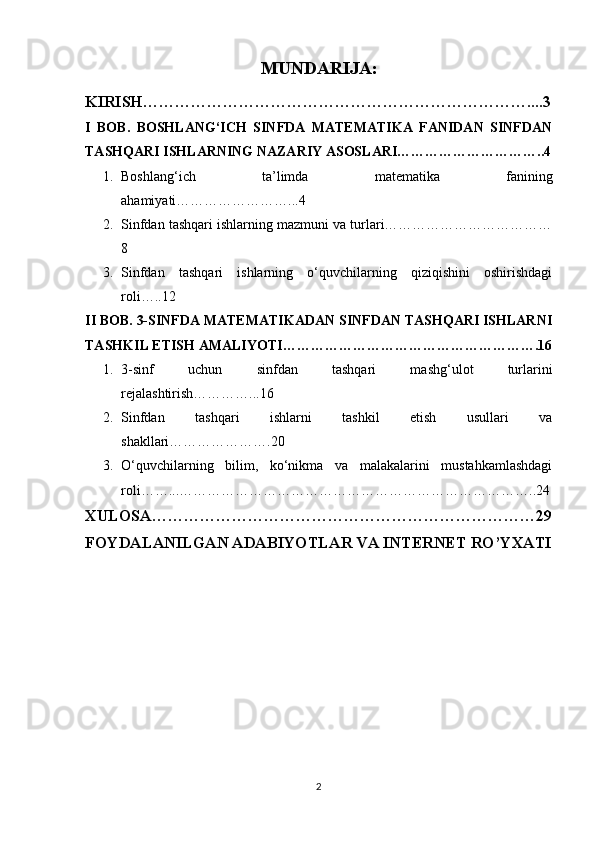 MUNDARIJA:
KIRISH………………………………………………………………....3
I   BOB.   BOSHLANG‘ICH   SINFDA   MATEMATIKA   FANIDAN   SINFDAN
TASHQARI ISHLARNING NAZARIY ASOSLARI…………………………..4
1. Boshlang‘ich   ta’limda   matematika   fanining
ahamiyati……………………...4
2. Sinfdan tashqari ishlarning mazmuni va turlari………………………………
8
3. Sinfdan   tashqari   ishlarning   o‘quvchilarning   qiziqishini   oshirishdagi
roli…..12
II BOB. 3-SINFDA MATEMATIKADAN SINFDAN TASHQARI ISHLARNI
TASHKIL ETISH AMALIYOTI……………………………………………….16
1. 3-sinf   uchun   sinfdan   tashqari   mashg‘ulot   turlarini
rejalashtirish…………...16
2. Sinfdan   tashqari   ishlarni   tashkil   etish   usullari   va
shakllari………………….20
3. O‘quvchilarning   bilim,   ko‘nikma   va   malakalarini   mustahkamlashdagi
roli……...…………………………………………………………………..24
XULOSA………………………………………………………………29
FOYDALANILGAN ADABIYOTLAR VA INTERNET RO’YXATI
2 