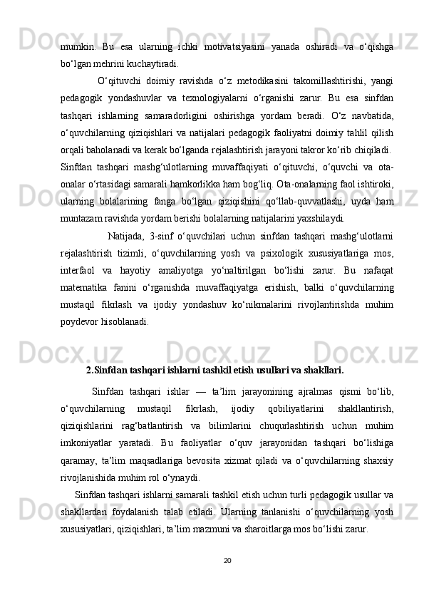 mumkin.   Bu   esa   ularning   ichki   motivatsiyasini   yanada   oshiradi   va   o‘qishga
bo‘lgan mehrini kuchaytiradi.
              O‘qituvchi   doimiy   ravishda   o‘z   metodikasini   takomillashtirishi,   yangi
pedagogik   yondashuvlar   va   texnologiyalarni   o‘rganishi   zarur.   Bu   esa   sinfdan
tashqari   ishlarning   samaradorligini   oshirishga   yordam   beradi.   O‘z   navbatida,
o‘quvchilarning   qiziqishlari   va   natijalari   pedagogik   faoliyatni   doimiy   tahlil   qilish
orqali baholanadi va kerak bo‘lganda rejalashtirish jarayoni takror ko‘rib chiqiladi.
Sinfdan   tashqari   mashg‘ulotlarning   muvaffaqiyati   o‘qituvchi,   o‘quvchi   va   ota-
onalar o‘rtasidagi samarali hamkorlikka ham bog‘liq. Ota-onalarning faol ishtiroki,
ularning   bolalarining   fanga   bo‘lgan   qiziqishini   qo‘llab-quvvatlashi,   uyda   ham
muntazam ravishda yordam berishi bolalarning natijalarini yaxshilaydi.
                    Natijada,   3-sinf   o‘quvchilari   uchun   sinfdan   tashqari   mashg‘ulotlarni
rejalashtirish   tizimli,   o‘quvchilarning   yosh   va   psixologik   xususiyatlariga   mos,
interfaol   va   hayotiy   amaliyotga   yo‘naltirilgan   bo‘lishi   zarur.   Bu   nafaqat
matematika   fanini   o‘rganishda   muvaffaqiyatga   erishish,   balki   o‘quvchilarning
mustaqil   fikrlash   va   ijodiy   yondashuv   ko‘nikmalarini   rivojlantirishda   muhim
poydevor hisoblanadi.
2.Sinfdan tashqari ishlarni tashkil etish usullari va shakllari.
          Sinfdan   tashqari   ishlar   —   ta’lim   jarayonining   ajralmas   qismi   bo‘lib,
o‘quvchilarning   mustaqil   fikrlash,   ijodiy   qobiliyatlarini   shakllantirish,
qiziqishlarini   rag‘batlantirish   va   bilimlarini   chuqurlashtirish   uchun   muhim
imkoniyatlar   yaratadi.   Bu   faoliyatlar   o‘quv   jarayonidan   tashqari   bo‘lishiga
qaramay,   ta’lim   maqsadlariga   bevosita   xizmat   qiladi   va   o‘quvchilarning   shaxsiy
rivojlanishida muhim rol o‘ynaydi.
     Sinfdan tashqari ishlarni samarali tashkil etish uchun turli pedagogik usullar va
shakllardan   foydalanish   talab   etiladi.   Ularning   tanlanishi   o‘quvchilarning   yosh
xususiyatlari, qiziqishlari, ta’lim mazmuni va sharoitlarga mos bo‘lishi zarur.
20 