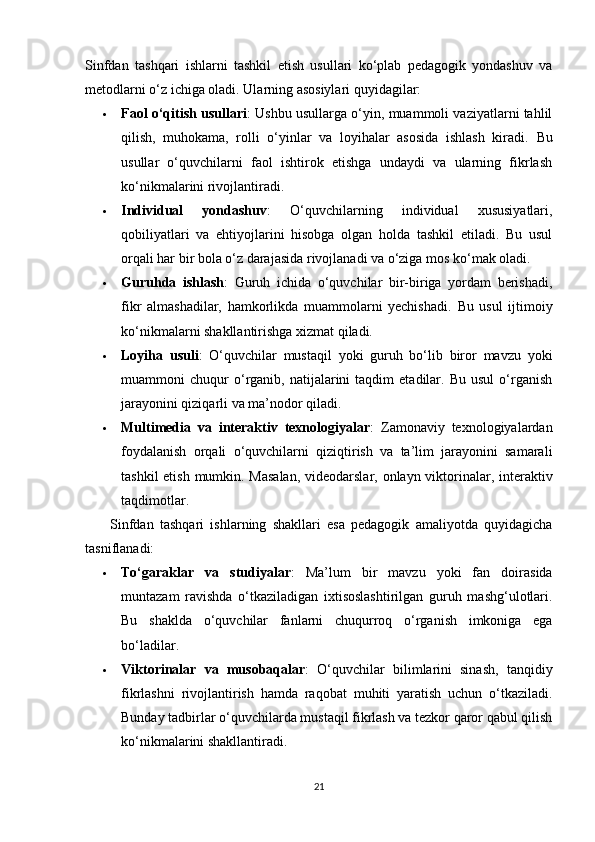 Sinfdan   tashqari   ishlarni   tashkil   etish   usullari   ko‘plab   pedagogik   yondashuv   va
metodlarni o‘z ichiga oladi.  Ularning asosiylari quyidagilar:
 Faol o‘qitish usullari : Ushbu usullarga o‘yin, muammoli vaziyatlarni tahlil
qilish,   muhokama,   rolli   o‘yinlar   va   loyihalar   asosida   ishlash   kiradi.   Bu
usullar   o‘quvchilarni   faol   ishtirok   etishga   undaydi   va   ularning   fikrlash
ko‘nikmalarini rivojlantiradi.
 Individual   yondashuv :   O‘quvchilarning   individual   xususiyatlari,
qobiliyatlari   va   ehtiyojlarini   hisobga   olgan   holda   tashkil   etiladi.   Bu   usul
orqali har bir bola o‘z darajasida rivojlanadi va o‘ziga mos ko‘mak oladi.
 Guruhda   ishlash :   Guruh   ichida   o‘quvchilar   bir-biriga   yordam   berishadi,
fikr   almashadilar,   hamkorlikda   muammolarni   yechishadi.   Bu   usul   ijtimoiy
ko‘nikmalarni shakllantirishga xizmat qiladi.
 Loyiha   usuli :   O‘quvchilar   mustaqil   yoki   guruh   bo‘lib   biror   mavzu   yoki
muammoni   chuqur   o‘rganib,  natijalarini   taqdim   etadilar.   Bu   usul   o‘rganish
jarayonini qiziqarli va ma’nodor qiladi.
 Multimedia   va   interaktiv   texnologiyalar :   Zamonaviy   texnologiyalardan
foydalanish   orqali   o‘quvchilarni   qiziqtirish   va   ta’lim   jarayonini   samarali
tashkil  etish mumkin. Masalan,  videodarslar, onlayn viktorinalar, interaktiv
taqdimotlar.
        Sinfdan   tashqari   ishlarning   shakllari   esa   pedagogik   amaliyotda   quyidagicha
tasniflanadi:
 To‘garaklar   va   studiyalar :   Ma’lum   bir   mavzu   yoki   fan   doirasida
muntazam   ravishda   o‘tkaziladigan   ixtisoslashtirilgan   guruh   mashg‘ulotlari.
Bu   shaklda   o‘quvchilar   fanlarni   chuqurroq   o‘rganish   imkoniga   ega
bo‘ladilar.
 Viktorinalar   va   musobaqalar :   O‘quvchilar   bilimlarini   sinash,   tanqidiy
fikrlashni   rivojlantirish   hamda   raqobat   muhiti   yaratish   uchun   o‘tkaziladi.
Bunday tadbirlar o‘quvchilarda mustaqil fikrlash va tezkor qaror qabul qilish
ko‘nikmalarini shakllantiradi.
21 