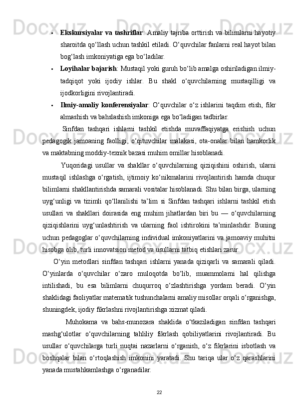  Ekskursiyalar  va  tashriflar :  Amaliy  tajriba  orttirish  va bilimlarni  hayotiy
sharoitda qo‘llash uchun tashkil etiladi. O‘quvchilar fanlarni real hayot bilan
bog‘lash imkoniyatiga ega bo‘ladilar.
 Loyihalar bajarish : Mustaqil yoki guruh bo‘lib amalga oshiriladigan ilmiy-
tadqiqot   yoki   ijodiy   ishlar.   Bu   shakl   o‘quvchilarning   mustaqilligi   va
ijodkorligini rivojlantiradi.
 Ilmiy-amaliy   konferensiyalar :   O‘quvchilar   o‘z   ishlarini   taqdim   etish,   fikr
almashish va bahslashish imkoniga ega bo‘ladigan tadbirlar.
          Sinfdan   tashqari   ishlarni   tashkil   etishda   muvaffaqiyatga   erishish   uchun
pedagogik   jamoaning   faolligi,   o‘qituvchilar   malakasi,   ota-onalar   bilan   hamkorlik
va maktabning moddiy-texnik bazasi muhim omillar hisoblanadi.
            Yuqoridagi   usullar   va   shakllar   o‘quvchilarning   qiziqishini   oshirish,   ularni
mustaqil   ishlashga   o‘rgatish,   ijtimoiy   ko‘nikmalarini   rivojlantirish   hamda   chuqur
bilimlarni shakllantirishda samarali vositalar hisoblanadi. Shu bilan birga, ularning
uyg‘unligi   va   tizimli   qo‘llanilishi   ta’lim   si   Sinfdan   tashqari   ishlarni   tashkil   etish
usullari   va   shakllari   doirasida   eng   muhim   jihatlardan   biri   bu   —   o‘quvchilarning
qiziqishlarini   uyg‘unlashtirish   va   ularning   faol   ishtirokini   ta’minlashdir.   Buning
uchun pedagoglar o‘quvchilarning individual imkoniyatlarini va jamoaviy muhitni
hisobga olib, turli innovatsion metod va usullarni tatbiq etishlari zarur.
        O‘yin   metodlari   sinfdan   tashqari   ishlarni   yanada   qiziqarli   va   samarali   qiladi.
O‘yinlarda   o‘quvchilar   o‘zaro   muloqotda   bo‘lib,   muammolarni   hal   qilishga
intilishadi,   bu   esa   bilimlarni   chuqurroq   o‘zlashtirishga   yordam   beradi.   O‘yin
shaklidagi faoliyatlar matematik tushunchalarni amaliy misollar orqali o‘rganishga,
shuningdek, ijodiy fikrlashni rivojlantirishga xizmat qiladi.
            Muhokama   va   bahs-munozara   shaklida   o‘tkaziladigan   sinfdan   tashqari
mashg‘ulotlar   o‘quvchilarning   tahliliy   fikrlash   qobiliyatlarini   rivojlantiradi.   Bu
usullar   o‘quvchilarga   turli   nuqtai   nazarlarni   o‘rganish,   o‘z   fikrlarini   isbotlash   va
boshqalar   bilan   o‘rtoqlashish   imkonini   yaratadi.   Shu   tariqa   ular   o‘z   qarashlarini
yanada mustahkamlashga o‘rganadilar.
22 