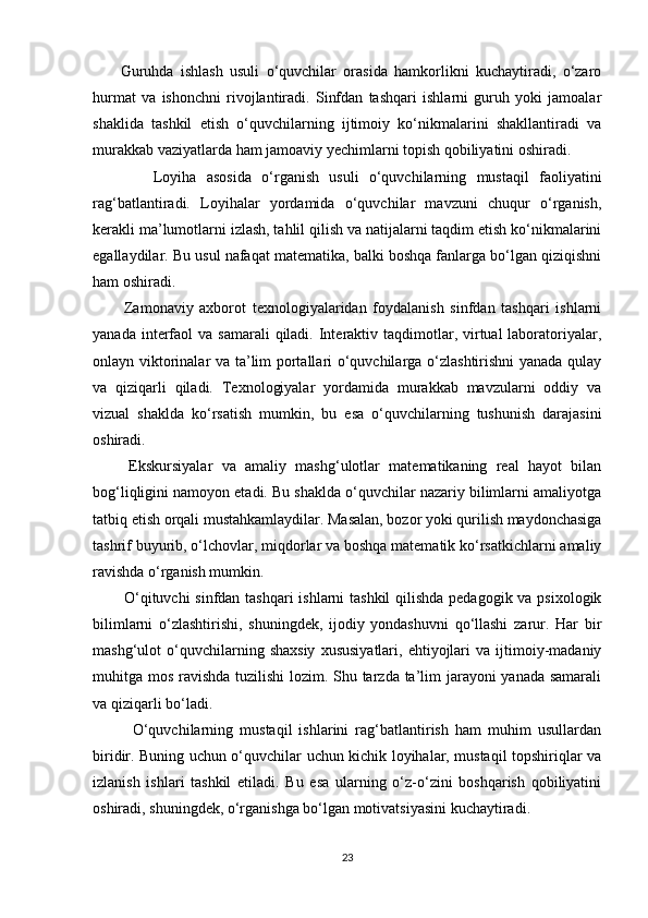         Guruhda   ishlash   usuli   o‘quvchilar   orasida   hamkorlikni   kuchaytiradi,   o‘zaro
hurmat   va   ishonchni   rivojlantiradi.   Sinfdan   tashqari   ishlarni   guruh   yoki   jamoalar
shaklida   tashkil   etish   o‘quvchilarning   ijtimoiy   ko‘nikmalarini   shakllantiradi   va
murakkab vaziyatlarda ham jamoaviy yechimlarni topish qobiliyatini oshiradi.
            Loyiha   asosida   o‘rganish   usuli   o‘quvchilarning   mustaqil   faoliyatini
rag‘batlantiradi.   Loyihalar   yordamida   o‘quvchilar   mavzuni   chuqur   o‘rganish,
kerakli ma’lumotlarni izlash, tahlil qilish va natijalarni taqdim etish ko‘nikmalarini
egallaydilar. Bu usul nafaqat matematika, balki boshqa fanlarga bo‘lgan qiziqishni
ham oshiradi.
          Zamonaviy   axborot   texnologiyalaridan   foydalanish   sinfdan   tashqari   ishlarni
yanada  interfaol   va samarali  qiladi. Interaktiv taqdimotlar, virtual  laboratoriyalar,
onlayn viktorinalar va ta’lim portallari o‘quvchilarga o‘zlashtirishni yanada qulay
va   qiziqarli   qiladi.   Texnologiyalar   yordamida   murakkab   mavzularni   oddiy   va
vizual   shaklda   ko‘rsatish   mumkin,   bu   esa   o‘quvchilarning   tushunish   darajasini
oshiradi.
        Ekskursiyalar   va   amaliy   mashg‘ulotlar   matematikaning   real   hayot   bilan
bog‘liqligini namoyon etadi. Bu shaklda o‘quvchilar nazariy bilimlarni amaliyotga
tatbiq etish orqali mustahkamlaydilar. Masalan, bozor yoki qurilish maydonchasiga
tashrif buyurib, o‘lchovlar, miqdorlar va boshqa matematik ko‘rsatkichlarni amaliy
ravishda o‘rganish mumkin.
           O‘qituvchi  sinfdan tashqari ishlarni tashkil  qilishda pedagogik va psixologik
bilimlarni   o‘zlashtirishi,   shuningdek,   ijodiy   yondashuvni   qo‘llashi   zarur.   Har   bir
mashg‘ulot   o‘quvchilarning  shaxsiy   xususiyatlari,   ehtiyojlari   va  ijtimoiy-madaniy
muhitga mos ravishda tuzilishi  lozim. Shu tarzda ta’lim jarayoni yanada samarali
va qiziqarli bo‘ladi.
            O‘quvchilarning   mustaqil   ishlarini   rag‘batlantirish   ham   muhim   usullardan
biridir. Buning uchun o‘quvchilar uchun kichik loyihalar, mustaqil topshiriqlar va
izlanish   ishlari   tashkil   etiladi.   Bu   esa   ularning   o‘z-o‘zini   boshqarish   qobiliyatini
oshiradi, shuningdek, o‘rganishga bo‘lgan motivatsiyasini kuchaytiradi.
23 