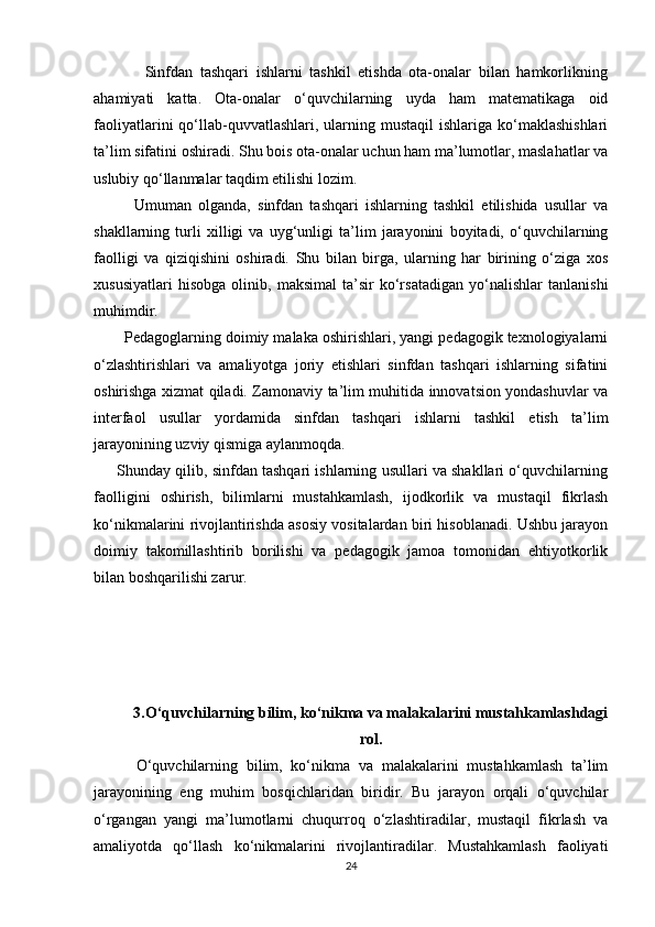               Sinfdan   tashqari   ishlarni   tashkil   etishda   ota-onalar   bilan   hamkorlikning
ahamiyati   katta.   Ota-onalar   o‘quvchilarning   uyda   ham   matematikaga   oid
faoliyatlarini  qo‘llab-quvvatlashlari, ularning mustaqil  ishlariga  ko‘maklashishlari
ta’lim sifatini oshiradi. Shu bois ota-onalar uchun ham ma’lumotlar, maslahatlar va
uslubiy qo‘llanmalar taqdim etilishi lozim.
            Umuman   olganda,   sinfdan   tashqari   ishlarning   tashkil   etilishida   usullar   va
shakllarning   turli   xilligi   va   uyg‘unligi   ta’lim   jarayonini   boyitadi,   o‘quvchilarning
faolligi   va   qiziqishini   oshiradi.   Shu   bilan   birga,   ularning   har   birining   o‘ziga   xos
xususiyatlari   hisobga   olinib,   maksimal   ta’sir   ko‘rsatadigan   yo‘nalishlar   tanlanishi
muhimdir.
       Pedagoglarning doimiy malaka oshirishlari, yangi pedagogik texnologiyalarni
o‘zlashtirishlari   va   amaliyotga   joriy   etishlari   sinfdan   tashqari   ishlarning   sifatini
oshirishga xizmat qiladi. Zamonaviy ta’lim muhitida innovatsion yondashuvlar va
interfaol   usullar   yordamida   sinfdan   tashqari   ishlarni   tashkil   etish   ta’lim
jarayonining uzviy qismiga aylanmoqda.
      Shunday qilib, sinfdan tashqari ishlarning usullari va shakllari o‘quvchilarning
faolligini   oshirish,   bilimlarni   mustahkamlash,   ijodkorlik   va   mustaqil   fikrlash
ko‘nikmalarini rivojlantirishda asosiy vositalardan biri hisoblanadi. Ushbu jarayon
doimiy   takomillashtirib   borilishi   va   pedagogik   jamoa   tomonidan   ehtiyotkorlik
bilan boshqarilishi zarur.
3.O‘quvchilarning bilim, ko‘nikma va malakalarini mustahkamlashdagi
rol.
          O‘quvchilarning   bilim,   ko‘nikma   va   malakalarini   mustahkamlash   ta’lim
jarayonining   eng   muhim   bosqichlaridan   biridir.   Bu   jarayon   orqali   o‘quvchilar
o‘rgangan   yangi   ma’lumotlarni   chuqurroq   o‘zlashtiradilar,   mustaqil   fikrlash   va
amaliyotda   qo‘llash   ko‘nikmalarini   rivojlantiradilar.   Mustahkamlash   faoliyati
24 
