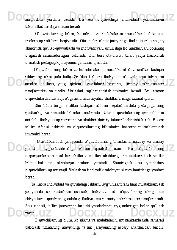 aniqlashda   yordam   beradi.   Bu   esa   o‘qituvchiga   individual   yondashuvni
takomillashtirishga imkon beradi.
        O‘quvchilarning   bilim,   ko‘nikma   va   malakalarini   mustahkamlashda   ota-
onalarning roli ham beqiyosdir. Ota-onalar o‘quv jarayoniga faol jalb qilinishi, uy
sharoitida qo‘llab-quvvatlashi va motivatsiyani oshirishga ko‘maklashishi bolaning
o‘rganish   samaradorligini   oshiradi.   Shu   bois   ota-onalar   bilan   yaqin   hamkorlik
o‘rnatish pedagogik jarayonning muhim qismidir.
          O‘quvchilarning   bilim   va   ko‘nikmalarini   mustahkamlashda   sinfdan   tashqari
ishlarning   o‘rni   juda   katta.   Sinfdan   tashqari   faoliyatlar   o‘quvchilarga   bilimlarni
amalda   qo‘llash,   yangi   qiziqarli   vazifalarni   bajarish,   ijtimoiy   ko‘nikmalarni
rivojlantirish   va   ijodiy   fikrlashni   rag‘batlantirish   imkonini   beradi.   Bu   jarayon
o‘quvchilarda mustaqil o‘rganish madaniyatini shakllantirishga xizmat qiladi.
        Shu   bilan   birga,   sinfdan   tashqari   ishlarni   rejalashtirishda   pedagoglarning
ijodkorligi   va   metodik   bilimlari   muhimdir.   Ular   o‘quvchilarning   qiziqishlarini
aniqlab, faoliyatning mazmuni va shaklini doimiy takomillashtirishi kerak. Bu esa
ta’lim   sifatini   oshirish   va   o‘quvchilarning   bilimlarini   barqaror   mustahkamlash
imkonini beradi.
            Mustahkamlash   jarayonida   o‘quvchilarning   bilimlarini   nazariy   va   amaliy
jihatdan   uyg‘unlashtirishga   e’tibor   qaratish   lozim.   Bu   o‘quvchilarning
o‘rganganlarni   har   xil   kontekstlarda   qo‘llay   olishlariga,   masalalarni   turli   yo‘llar
bilan   hal   eta   olishlariga   imkon   yaratadi.   Shuningdek,   bu   yondashuv
o‘quvchilarning mustaqil fikrlash va ijodkorlik salohiyatini rivojlantirishga yordam
beradi.
     Ta’limda individual va guruhdagi ishlarni uyg‘unlashtirish ham mustahkamlash
jarayonida   samaradorlikni   oshiradi.   Individual   ish   o‘quvchining   o‘ziga   xos
ehtiyojlarini qondirsa, guruhdagi faoliyat esa ijtimoiy ko‘nikmalarni rivojlantiradi.
Shu sababli, ta’lim  jarayonida  bu ikki  yondashuvni  uyg‘unlashgan holda qo‘llash
zarur.
             O‘quvchilarning bilim, ko‘nikma va malakalarini mustahkamlashda samarali
baholash   tizimining   mavjudligi   ta’lim   jarayonining   asosiy   shartlaridan   biridir.
26 