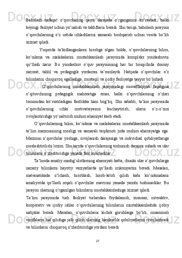 Baholash   nafaqat   o‘quvchining   qaysi   darajada   o‘rganganini   ko‘rsatadi,   balki
keyingi faoliyat uchun yo‘nalish va takliflarni beradi. Shu tariqa, baholash jarayoni
o‘quvchilarning   o‘z   ustida   ishlashlarini   samarali   boshqarish   uchun   vosita   bo‘lib
xizmat qiladi.
            Yuqorida   ta’kidlanganlarni   hisobga   olgan   holda,   o‘quvchilarning   bilim,
ko‘nikma   va   malakalarini   mustahkamlash   jarayonida   kompleks   yondashuvni
qo‘llash   zarur.   Bu   yondashuv   o‘quv   jarayonining   har   bir   bosqichida   doimiy
nazorat,   tahlil   va   pedagogik   yordamni   ta’minlaydi.   Natijada   o‘quvchilar   o‘z
bilimlarini chuqurroq egallashga, mustaqil va ijodiy faoliyatga tayyor bo‘lishadi.
            O‘quvchilarning   mustahkamlash   jarayonidagi   muvaffaqiyati   faqatgina
o‘qituvchining   pedagogik   mahoratiga   emas,   balki   o‘quvchilarning   o‘zlari
tomonidan   ko‘rsatiladigan   faollikka   ham   bog‘liq.   Shu   sababli,   ta’lim   jarayonida
o‘quvchilarning   ichki   motivatsiyasini   kuchaytirish,   ularni   o‘z-o‘zini
rivojlantirishga yo‘naltirish muhim ahamiyat kasb etadi.
          O‘quvchilarning   bilim,   ko‘nikma   va   malakalarini   mustahkamlash   jarayonida
ta’lim   mazmunining   mosligi   va   samarali   taqdimoti   juda   muhim   ahamiyatga   ega.
Mazmun   o‘quvchilar   yoshiga,   rivojlanish   darajasiga   va   individual   qobiliyatlariga
moslashtirilishi lozim. Shu tarzda o‘quvchilarning tushunish darajasi oshadi va ular
bilimlarni o‘zlashtirishga yanada faol kirishadilar.
       Ta’limda amaliy mashg‘ulotlarning ahamiyati katta, chunki ular o‘quvchilarga
nazariy   bilimlarni   hayotiy   vaziyatlarda   qo‘llash   imkoniyatini   beradi.   Masalan,
matematikada   o‘lchash,   hisoblash,   hisob-kitob   qilish   kabi   ko‘nikmalarni
amaliyotda   qo‘llash   orqali   o‘quvchilar   mavzuni   yanada   yaxshi   tushunadilar.   Bu
jarayon ularning o‘rganilgan bilimlarni mustahkamlashiga xizmat qiladi.
Ta’lim   jarayonida   turli   faoliyat   turlaridan   foydalanish,   xususan,   interaktiv,
kooperativ   va   ijodiy   ishlar   o‘quvchilarning   bilimlarini   mustahkamlashda   ijobiy
natijalar   beradi.   Masalan,   o‘quvchilarni   kichik   guruhlarga   bo‘lib,   muammoli
vazifalarni hal qilishga jalb qilish ularning hamkorlik qobiliyatlarini rivojlantiradi
va bilimlarni chuqurroq o‘zlashtirishga yordam beradi.
27 