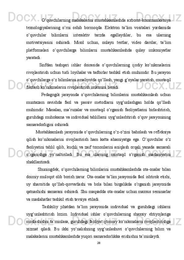                     O‘quvchilarning malakalarini mustahkamlashda axborot-kommunikatsiya
texnologiyalarining   o‘rni   oshib   bormoqda.   Elektron   ta’lim   vositalari   yordamida
o‘quvchilar   bilimlarni   interaktiv   tarzda   egallaydilar,   bu   esa   ularning
motivatsiyasini   oshiradi.   Misol   uchun,   onlayn   testlar,   video   darslar,   ta’lim
platformalari   o‘quvchilarga   bilimlarni   mustahkamlashda   qulay   imkoniyatlar
yaratadi.
          Sinfdan   tashqari   ishlar   doirasida   o‘quvchilarning   ijodiy   ko‘nikmalarini
rivojlantirish uchun turli loyihalar va tadbirlar tashkil etish muhimdir. Bu jarayon
o‘quvchilarga o‘z bilimlarini amaliyotda qo‘llash, yangi g‘oyalar yaratish, mustaqil
fikrlash ko‘nikmalarini rivojlantirish imkonini beradi.
              Pedagogik   jarayonda   o‘quvchilarning   bilimlarini   mustahkamlash   uchun
muntazam   ravishda   faol   va   passiv   metodlarni   uyg‘unlashgan   holda   qo‘llash
muhimdir.   Masalan,   ma’ruzalar   va   mustaqil   o‘rganish   faoliyatlarini   birlashtirish,
guruhdagi muhokama va individual tahlillarni uyg‘unlashtirish o‘quv jarayonining
samaradorligini oshiradi.
             Mustahkamlash jarayonida o‘quvchilarning o‘z-o‘zini baholash va refleksiya
qilish   ko‘nikmalarini   rivojlantirish   ham   katta   ahamiyatga   ega.   O‘quvchilar   o‘z
faoliyatini   tahlil   qilib,   kuchli   va   zaif   tomonlarini   aniqlash   orqali   yanada   samarali
o‘rganishga   yo‘naltiriladi.   Bu   esa   ularning   mustaqil   o‘rganish   madaniyatini
shakllantiradi.
              Shuningdek,   o‘quvchilarning   bilimlarini   mustahkamlashda   ota-onalar   bilan
doimiy muloqot olib borish zarur. Ota-onalar ta’lim jarayonida faol ishtirok etishi,
uy   sharoitida   qo‘llab-quvvatlashi   va   bola   bilan   birgalikda   o‘rganish   jarayonida
qatnashishi samarani oshiradi. Shu maqsadda ota-onalar uchun maxsus seminarlar
va maslahatlar tashkil etish tavsiya etiladi.
            Tashkiliy   jihatdan   ta’lim   jarayonida   individual   va   guruhdagi   ishlarni
uyg‘unlashtirish   lozim.   Individual   ishlar   o‘quvchilarning   shaxsiy   ehtiyojlariga
moslashishni ta’minlasa, guruhdagi faoliyat ijtimoiy ko‘nikmalarni rivojlantirishga
xizmat   qiladi.   Bu   ikki   yo‘nalishning   uyg‘unlashuvi   o‘quvchilarning   bilim   va
malakalarini mustahkamlashda yuqori samaradorlikka erishishni ta’minlaydi.
28 