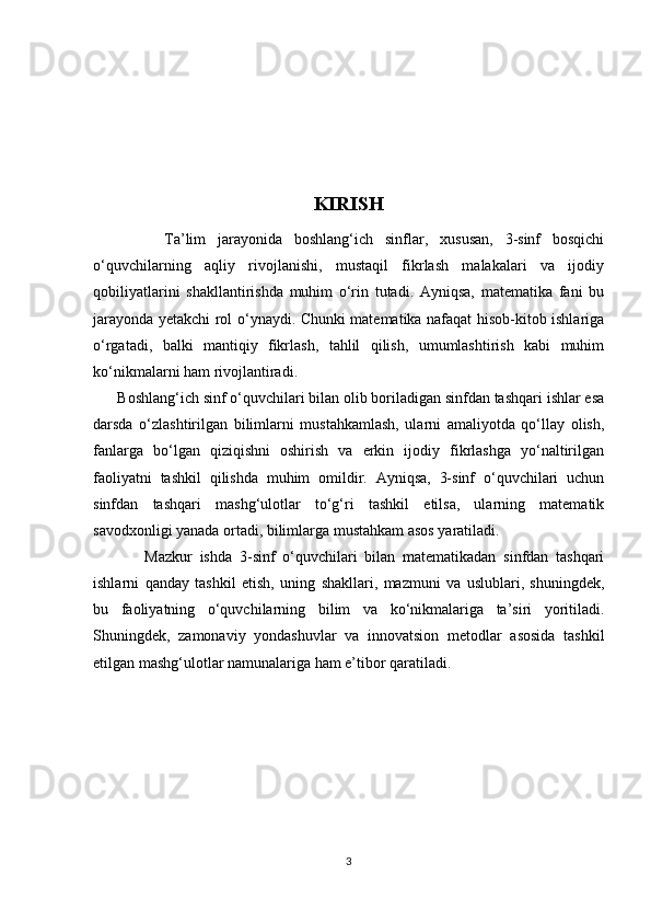 KIRISH
            Ta’lim   jarayonida   boshlang‘ich   sinflar,   xususan,   3-sinf   bosqichi
o‘quvchilarning   aqliy   rivojlanishi,   mustaqil   fikrlash   malakalari   va   ijodiy
qobiliyatlarini   shakllantirishda   muhim   o‘rin   tutadi.   Ayniqsa,   matematika   fani   bu
jarayonda yetakchi rol o‘ynaydi. Chunki matematika nafaqat hisob-kitob ishlariga
o‘rgatadi,   balki   mantiqiy   fikrlash,   tahlil   qilish,   umumlashtirish   kabi   muhim
ko‘nikmalarni ham rivojlantiradi.
      Boshlang‘ich sinf o‘quvchilari bilan olib boriladigan sinfdan tashqari ishlar esa
darsda   o‘zlashtirilgan   bilimlarni   mustahkamlash,   ularni   amaliyotda   qo‘llay   olish,
fanlarga   bo‘lgan   qiziqishni   oshirish   va   erkin   ijodiy   fikrlashga   yo‘naltirilgan
faoliyatni   tashkil   qilishda   muhim   omildir.   Ayniqsa,   3-sinf   o‘quvchilari   uchun
sinfdan   tashqari   mashg‘ulotlar   to‘g‘ri   tashkil   etilsa,   ularning   matematik
savodxonligi yanada ortadi, bilimlarga mustahkam asos yaratiladi.
              Mazkur   ishda   3-sinf   o‘quvchilari   bilan   matematikadan   sinfdan   tashqari
ishlarni   qanday   tashkil   etish,   uning   shakllari,   mazmuni   va   uslublari,   shuningdek,
bu   faoliyatning   o‘quvchilarning   bilim   va   ko‘nikmalariga   ta’siri   yoritiladi.
Shuningdek,   zamonaviy   yondashuvlar   va   innovatsion   metodlar   asosida   tashkil
etilgan mashg‘ulotlar namunalariga ham e’tibor qaratiladi.
3 