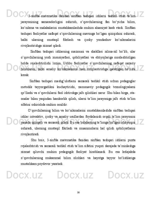         3-sinfda   matematika   fanidan   sinfdan   tashqari   ishlarni   tashkil   etish   ta’lim
jarayonining   samaradorligini   oshirish,   o‘quvchilarning   fan   bo‘yicha   bilim,
ko‘nikma  va  malakalarini   mustahkamlashda   muhim   ahamiyat   kasb  etadi.  Sinfdan
tashqari  faoliyatlar nafaqat  o‘quvchilarning mavzuga bo‘lgan qiziqishini oshiradi,
balki   ularning   mustaqil   fikrlash   va   ijodiy   yondashuv   ko‘nikmalarini
rivojlantirishga xizmat qiladi.
          Sinfdan   tashqari   ishlarning   mazmuni   va   shakllari   xilma-xil   bo‘lib,   ular
o‘quvchilarning   yosh   xususiyatlari,   qobiliyatlari   va   ehtiyojlariga   moslashtirilgan
holda   rejalashtirilishi   lozim.   Ushbu   faoliyatlar   o‘quvchilarning   nafaqat   nazariy
bilimlarini,   balki   amaliy   ko‘nikmalarini   ham   rivojlantirishga   qaratilgan   bo‘lishi
kerak.
          Sinfdan   tashqari   mashg‘ulotlarni   samarali   tashkil   etish   uchun   pedagoglar
metodik   tayyorgarlikni   kuchaytirishi,   zamonaviy   pedagogik   texnologiyalarni
qo‘llashi va o‘quvchilarni faol ishtirokga jalb qilishlari zarur. Shu bilan birga, ota-
onalar   bilan   yaqindan   hamkorlik   qilish,   ularni   ta’lim   jarayoniga   jalb   etish   ta’lim
sifatini oshirishda muhim omildir.
          O‘quvchilarning   bilim   va   ko‘nikmalarini   mustahkamlashda   sinfdan   tashqari
ishlar   interaktiv,   ijodiy   va   amaliy   usullardan   foydalanish   orqali   ta’lim   jarayonini
yanada qiziqarli va samarali qiladi. Bu esa bolalarning ta’limga bo‘lgan ishtiyoqini
oshiradi,   ularning   mustaqil   fikrlash   va   muammolarni   hal   qilish   qobiliyatlarini
rivojlantiradi.
          Shu   bois,   3-sinfda   matematika   fanidan   sinfdan   tashqari   ishlarni   puxta
rejalashtirish va samarali  tashkil etish ta’lim sifatini yuqori darajada ta’minlashga
xizmat   qiluvchi   muhim   pedagogik   faoliyat   hisoblanadi.   Bu   esa   kelajakda
o‘quvchilarning   mukammal   bilim   olishlari   va   hayotga   tayyor   bo‘lishlariga
mustahkam poydevor yaratadi.
30 