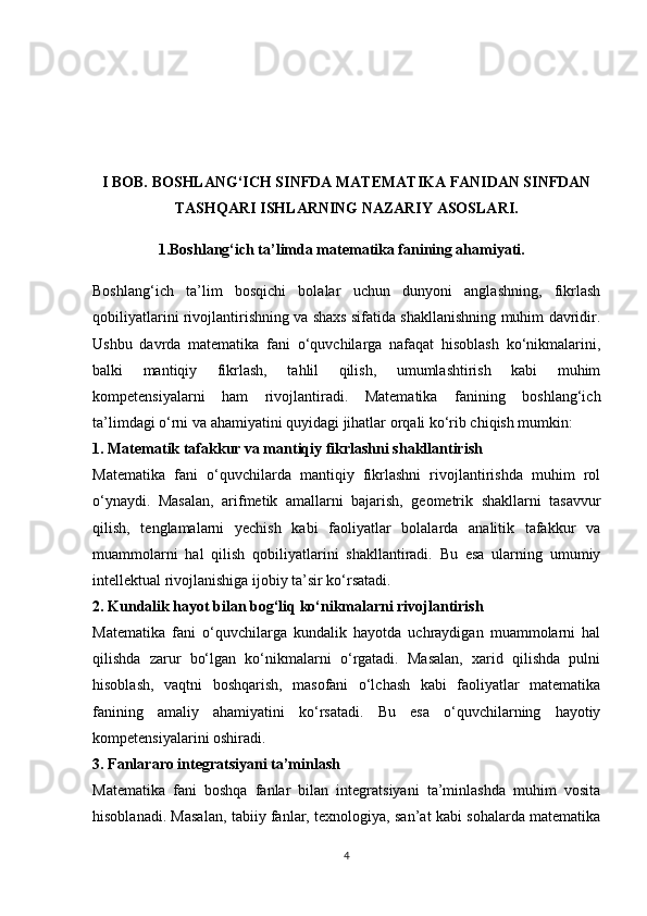 I BOB. BOSHLANG‘ICH SINFDA MATEMATIKA FANIDAN SINFDAN
TASHQARI ISHLARNING NAZARIY ASOSLARI.
       1.Boshlang‘ich ta’limda matematika fanining ahamiyati.
Boshlang‘ich   ta’lim   bosqichi   bolalar   uchun   dunyoni   anglashning,   fikrlash
qobiliyatlarini rivojlantirishning va shaxs sifatida shakllanishning muhim davridir.
Ushbu   davrda   matematika   fani   o‘quvchilarga   nafaqat   hisoblash   ko‘nikmalarini,
balki   mantiqiy   fikrlash,   tahlil   qilish,   umumlashtirish   kabi   muhim
kompetensiyalarni   ham   rivojlantiradi.   Matematika   fanining   boshlang‘ich
ta’limdagi o‘rni va ahamiyatini quyidagi jihatlar orqali ko‘rib chiqish mumkin:
1. Matematik tafakkur va mantiqiy fikrlashni shakllantirish
Matematika   fani   o‘quvchilarda   mantiqiy   fikrlashni   rivojlantirishda   muhim   rol
o‘ynaydi.   Masalan,   arifmetik   amallarni   bajarish,   geometrik   shakllarni   tasavvur
qilish,   tenglamalarni   yechish   kabi   faoliyatlar   bolalarda   analitik   tafakkur   va
muammolarni   hal   qilish   qobiliyatlarini   shakllantiradi.   Bu   esa   ularning   umumiy
intellektual rivojlanishiga ijobiy ta’sir ko‘rsatadi.
2. Kundalik hayot bilan bog‘liq ko‘nikmalarni rivojlantirish
Matematika   fani   o‘quvchilarga   kundalik   hayotda   uchraydigan   muammolarni   hal
qilishda   zarur   bo‘lgan   ko‘nikmalarni   o‘rgatadi.   Masalan,   xarid   qilishda   pulni
hisoblash,   vaqtni   boshqarish,   masofani   o‘lchash   kabi   faoliyatlar   matematika
fanining   amaliy   ahamiyatini   ko‘rsatadi.   Bu   esa   o‘quvchilarning   hayotiy
kompetensiyalarini oshiradi.
3. Fanlararo integratsiyani ta’minlash
Matematika   fani   boshqa   fanlar   bilan   integratsiyani   ta’minlashda   muhim   vosita
hisoblanadi. Masalan, tabiiy fanlar, texnologiya, san’at kabi sohalarda matematika
4