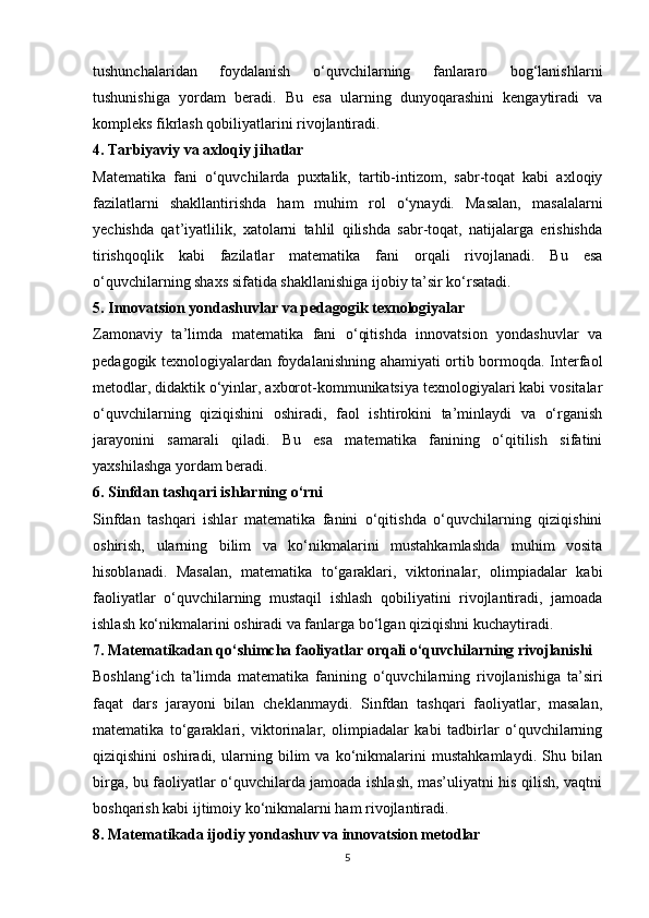 tushunchalaridan   foydalanish   o‘quvchilarning   fanlararo   bog‘lanishlarni
tushunishiga   yordam   beradi.   Bu   esa   ularning   dunyoqarashini   kengaytiradi   va
kompleks fikrlash qobiliyatlarini rivojlantiradi.
4. Tarbiyaviy va axloqiy jihatlar
Matematika   fani   o‘quvchilarda   puxtalik,   tartib-intizom,   sabr-toqat   kabi   axloqiy
fazilatlarni   shakllantirishda   ham   muhim   rol   o‘ynaydi.   Masalan,   masalalarni
yechishda   qat’iyatlilik,   xatolarni   tahlil   qilishda   sabr-toqat,   natijalarga   erishishda
tirishqoqlik   kabi   fazilatlar   matematika   fani   orqali   rivojlanadi.   Bu   esa
o‘quvchilarning shaxs sifatida shakllanishiga ijobiy ta’sir ko‘rsatadi.
5. Innovatsion yondashuvlar va pedagogik texnologiyalar
Zamonaviy   ta’limda   matematika   fani   o‘qitishda   innovatsion   yondashuvlar   va
pedagogik texnologiyalardan foydalanishning ahamiyati ortib bormoqda. Interfaol
metodlar, didaktik o‘yinlar, axborot-kommunikatsiya texnologiyalari kabi vositalar
o‘quvchilarning   qiziqishini   oshiradi,   faol   ishtirokini   ta’minlaydi   va   o‘rganish
jarayonini   samarali   qiladi.   Bu   esa   matematika   fanining   o‘qitilish   sifatini
yaxshilashga yordam beradi.
6. Sinfdan tashqari ishlarning o‘rni
Sinfdan   tashqari   ishlar   matematika   fanini   o‘qitishda   o‘quvchilarning   qiziqishini
oshirish,   ularning   bilim   va   ko‘nikmalarini   mustahkamlashda   muhim   vosita
hisoblanadi.   Masalan,   matematika   to‘garaklari,   viktorinalar,   olimpiadalar   kabi
faoliyatlar   o‘quvchilarning   mustaqil   ishlash   qobiliyatini   rivojlantiradi,   jamoada
ishlash ko‘nikmalarini oshiradi va fanlarga bo‘lgan qiziqishni kuchaytiradi.
7. Matematikadan qo‘shimcha faoliyatlar orqali o‘quvchilarning rivojlanishi
Boshlang‘ich   ta’limda   matematika   fanining   o‘quvchilarning   rivojlanishiga   ta’siri
faqat   dars   jarayoni   bilan   cheklanmaydi.   Sinfdan   tashqari   faoliyatlar,   masalan,
matematika   to‘garaklari,   viktorinalar,   olimpiadalar   kabi   tadbirlar   o‘quvchilarning
qiziqishini   oshiradi,   ularning   bilim   va   ko‘nikmalarini   mustahkamlaydi.   Shu   bilan
birga, bu faoliyatlar o‘quvchilarda jamoada ishlash, mas’uliyatni his qilish, vaqtni
boshqarish kabi ijtimoiy ko‘nikmalarni ham rivojlantiradi.
8. Matematikada ijodiy yondashuv va innovatsion metodlar
5 