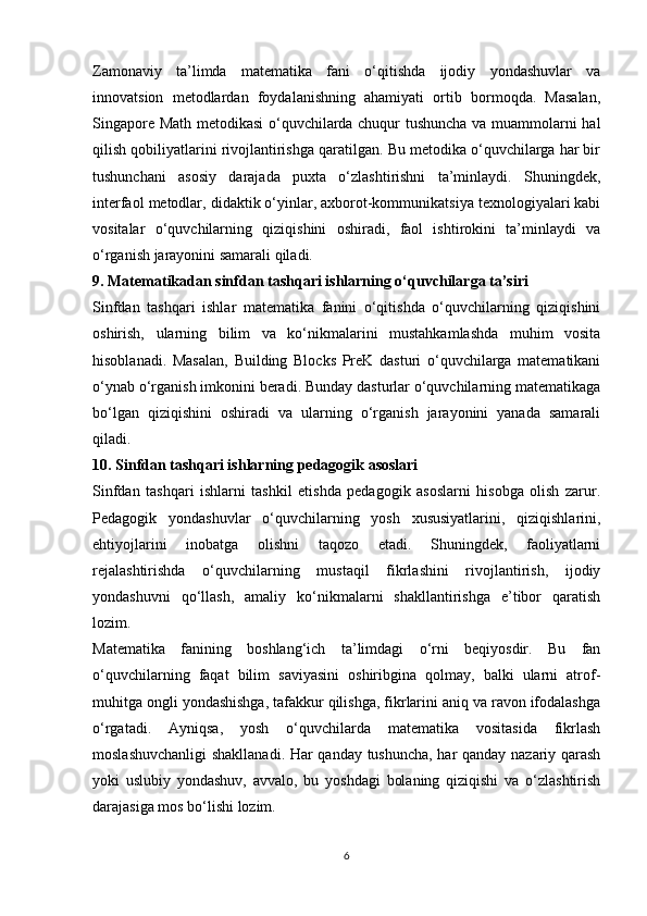Zamonaviy   ta’limda   matematika   fani   o‘qitishda   ijodiy   yondashuvlar   va
innovatsion   metodlardan   foydalanishning   ahamiyati   ortib   bormoqda.   Masalan,
Singapore Math metodikasi  o‘quvchilarda chuqur tushuncha va muammolarni hal
qilish qobiliyatlarini rivojlantirishga qaratilgan. Bu metodika o‘quvchilarga har bir
tushunchani   asosiy   darajada   puxta   o‘zlashtirishni   ta’minlaydi.   Shuningdek,
interfaol metodlar, didaktik o‘yinlar, axborot-kommunikatsiya texnologiyalari kabi
vositalar   o‘quvchilarning   qiziqishini   oshiradi,   faol   ishtirokini   ta’minlaydi   va
o‘rganish jarayonini samarali qiladi.
9. Matematikadan sinfdan tashqari ishlarning o‘quvchilarga ta’siri
Sinfdan   tashqari   ishlar   matematika   fanini   o‘qitishda   o‘quvchilarning   qiziqishini
oshirish,   ularning   bilim   va   ko‘nikmalarini   mustahkamlashda   muhim   vosita
hisoblanadi.   Masalan,   Building   Blocks   PreK   dasturi   o‘quvchilarga   matematikani
o‘ynab o‘rganish imkonini beradi. Bunday dasturlar o‘quvchilarning matematikaga
bo‘lgan   qiziqishini   oshiradi   va   ularning   o‘rganish   jarayonini   yanada   samarali
qiladi.
10. Sinfdan tashqari ishlarning pedagogik asoslari
Sinfdan   tashqari   ishlarni   tashkil   etishda   pedagogik   asoslarni   hisobga   olish   zarur.
Pedagogik   yondashuvlar   o‘quvchilarning   yosh   xususiyatlarini,   qiziqishlarini,
ehtiyojlarini   inobatga   olishni   taqozo   etadi.   Shuningdek,   faoliyatlarni
rejalashtirishda   o‘quvchilarning   mustaqil   fikrlashini   rivojlantirish,   ijodiy
yondashuvni   qo‘llash,   amaliy   ko‘nikmalarni   shakllantirishga   e’tibor   qaratish
lozim.
Matematika   fanining   boshlang‘ich   ta’limdagi   o‘rni   beqiyosdir.   Bu   fan
o‘quvchilarning   faqat   bilim   saviyasini   oshiribgina   qolmay,   balki   ularni   atrof-
muhitga ongli yondashishga, tafakkur qilishga, fikrlarini aniq va ravon ifodalashga
o‘rgatadi.   Ayniqsa,   yosh   o‘quvchilarda   matematika   vositasida   fikrlash
moslashuvchanligi  shakllanadi. Har qanday tushuncha, har qanday nazariy qarash
yoki   uslubiy   yondashuv,   avvalo,   bu   yoshdagi   bolaning   qiziqishi   va   o‘zlashtirish
darajasiga mos bo‘lishi lozim.
6 