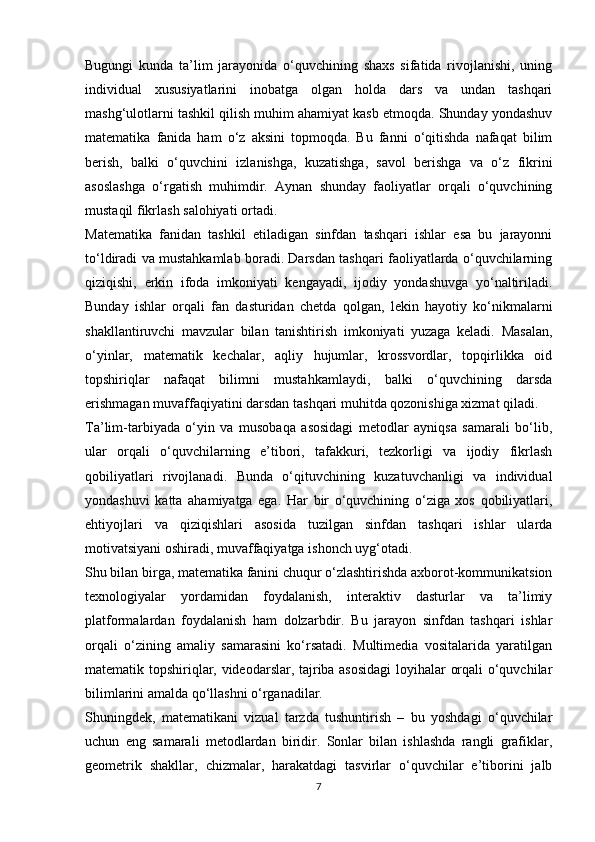 Bugungi   kunda   ta’lim   jarayonida   o‘quvchining   shaxs   sifatida   rivojlanishi,   uning
individual   xususiyatlarini   inobatga   olgan   holda   dars   va   undan   tashqari
mashg‘ulotlarni tashkil qilish muhim ahamiyat kasb etmoqda. Shunday yondashuv
matematika   fanida   ham   o‘z   aksini   topmoqda.   Bu   fanni   o‘qitishda   nafaqat   bilim
berish,   balki   o‘quvchini   izlanishga,   kuzatishga,   savol   berishga   va   o‘z   fikrini
asoslashga   o‘rgatish   muhimdir.   Aynan   shunday   faoliyatlar   orqali   o‘quvchining
mustaqil fikrlash salohiyati ortadi.
Matematika   fanidan   tashkil   etiladigan   sinfdan   tashqari   ishlar   esa   bu   jarayonni
to‘ldiradi va mustahkamlab boradi. Darsdan tashqari faoliyatlarda o‘quvchilarning
qiziqishi,   erkin   ifoda   imkoniyati   kengayadi,   ijodiy   yondashuvga   yo‘naltiriladi.
Bunday   ishlar   orqali   fan   dasturidan   chetda   qolgan,   lekin   hayotiy   ko‘nikmalarni
shakllantiruvchi   mavzular   bilan   tanishtirish   imkoniyati   yuzaga   keladi.   Masalan,
o‘yinlar,   matematik   kechalar,   aqliy   hujumlar,   krossvordlar,   topqirlikka   oid
topshiriqlar   nafaqat   bilimni   mustahkamlaydi,   balki   o‘quvchining   darsda
erishmagan muvaffaqiyatini darsdan tashqari muhitda qozonishiga xizmat qiladi.
Ta’lim-tarbiyada   o‘yin   va   musobaqa   asosidagi   metodlar   ayniqsa   samarali   bo‘lib,
ular   orqali   o‘quvchilarning   e’tibori,   tafakkuri,   tezkorligi   va   ijodiy   fikrlash
qobiliyatlari   rivojlanadi.   Bunda   o‘qituvchining   kuzatuvchanligi   va   individual
yondashuvi   katta   ahamiyatga   ega.   Har   bir   o‘quvchining   o‘ziga   xos   qobiliyatlari,
ehtiyojlari   va   qiziqishlari   asosida   tuzilgan   sinfdan   tashqari   ishlar   ularda
motivatsiyani oshiradi, muvaffaqiyatga ishonch uyg‘otadi.
Shu bilan birga, matematika fanini chuqur o‘zlashtirishda axborot-kommunikatsion
texnologiyalar   yordamidan   foydalanish,   interaktiv   dasturlar   va   ta’limiy
platformalardan   foydalanish   ham   dolzarbdir.   Bu   jarayon   sinfdan   tashqari   ishlar
orqali   o‘zining   amaliy   samarasini   ko‘rsatadi.   Multimedia   vositalarida   yaratilgan
matematik topshiriqlar, videodarslar, tajriba asosidagi  loyihalar orqali o‘quvchilar
bilimlarini amalda qo‘llashni o‘rganadilar.
Shuningdek,   matematikani   vizual   tarzda   tushuntirish   –   bu   yoshdagi   o‘quvchilar
uchun   eng   samarali   metodlardan   biridir.   Sonlar   bilan   ishlashda   rangli   grafiklar,
geometrik   shakllar,   chizmalar,   harakatdagi   tasvirlar   o‘quvchilar   e’tiborini   jalb
7 