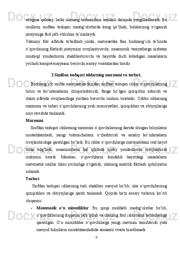 etibgina qolmay, balki ularning tushunishini sezilarli darajada yengillashtiradi. Bu
usullarni   sinfdan   tashqari   mashg‘ulotlarda   keng   qo‘llash,   bolalarning   o‘rganish
jarayoniga faol jalb etilishini ta’minlaydi.
Yakuniy   fikr   sifatida   ta’kidlash   joizki,   matematika   fani   boshlang‘ich   ta’limda
o‘quvchining fikrlash jarayonini rivojlantiruvchi, muammoli vaziyatlarga nisbatan
mustaqil   yondashuvni   shakllantiruvchi   va   hayotda   duch   keladigan   masalalarni
yechish kompetensiyasini beruvchi asosiy vositalardan biridir. 
2.Sinfdan tashqari ishlarning mazmuni va turlari.
     Boshlang‘ich sinfda matematika fanidan sinfdan tashqari ishlar o‘quvchilarning
bilim   va   ko‘nikmalarini   chuqurlashtirish,   fanga   bo‘lgan   qiziqishni   oshirish   va
shaxs   sifatida   rivojlanishiga   yordam   beruvchi   muhim   vositadir.   Ushbu   ishlarning
mazmuni va turlari o‘quvchilarning yosh xususiyatlari, qiziqishlari va ehtiyojlariga
mos ravishda tanlanadi.
Mazmuni
     Sinfdan tashqari ishlarning mazmuni o‘quvchilarning darsda olingan bilimlarini
mustahkamlash,   yangi   tushunchalarni   o‘zlashtirish   va   amaliy   ko‘nikmalarni
rivojlantirishga qaratilgan bo‘ladi. Bu ishlar o‘quvchilarga matematikani real hayot
bilan   bog‘lash,   muammolarni   hal   qilishda   ijodiy   yondashuvni   rivojlantirish
imkonini   beradi.   Masalan,   o‘quvchilarni   kundalik   hayotdagi   masalalarni
matematik usullar bilan yechishga o‘rgatish, ularning analitik fikrlash qobiliyatini
oshiradi.
Turlari
        Sinfdan   tashqari   ishlarning   turli   shakllari   mavjud   bo‘lib,   ular   o‘quvchilarning
qiziqishlari   va   ehtiyojlariga   qarab   tanlanadi.   Quyida   ba'zi   asosiy   turlarini   ko‘rib
chiqamiz:
 Matematik   o‘n   minutliklar :   Bu   qisqa   muddatli   mashg‘ulotlar   bo‘lib,
o‘quvchilarning diqqatini jalb qilish va ularning faol ishtirokini ta'minlashga
qaratilgan.   O‘n   minutliklar   o‘quvchilarga   yangi   mavzuni   tanishtirish   yoki
mavjud bilimlarni mustahkamlashda samarali vosita hisoblanadi.
8 