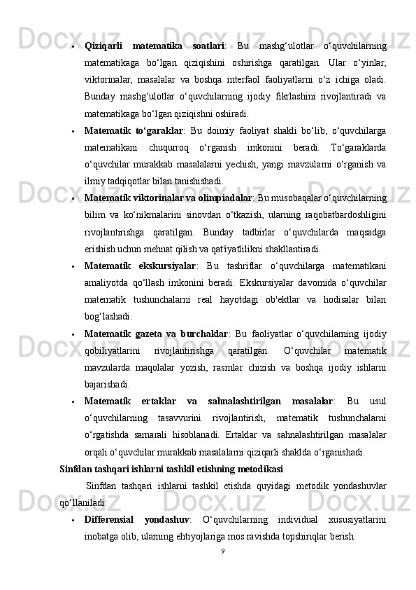  Qiziqarli   matematika   soatlari :   Bu   mashg‘ulotlar   o‘quvchilarning
matematikaga   bo‘lgan   qiziqishini   oshirishga   qaratilgan.   Ular   o‘yinlar,
viktorinalar,   masalalar   va   boshqa   interfaol   faoliyatlarni   o‘z   ichiga   oladi.
Bunday   mashg‘ulotlar   o‘quvchilarning   ijodiy   fikrlashini   rivojlantiradi   va
matematikaga bo‘lgan qiziqishni oshiradi.
 Matematik   to‘garaklar :   Bu   doimiy   faoliyat   shakli   bo‘lib,   o‘quvchilarga
matematikani   chuqurroq   o‘rganish   imkonini   beradi.   To‘garaklarda
o‘quvchilar   murakkab   masalalarni   yechish,   yangi   mavzularni   o‘rganish   va
ilmiy tadqiqotlar bilan tanishishadi.
 Matematik viktorinalar va olimpiadalar : Bu musobaqalar o‘quvchilarning
bilim   va   ko‘nikmalarini   sinovdan   o‘tkazish,   ularning   raqobatbardoshligini
rivojlantirishga   qaratilgan.   Bunday   tadbirlar   o‘quvchilarda   maqsadga
erishish uchun mehnat qilish va qat'iyatlilikni shakllantiradi.
 Matematik   ekskursiyalar :   Bu   tashriflar   o‘quvchilarga   matematikani
amaliyotda   qo‘llash   imkonini   beradi.   Ekskursiyalar   davomida   o‘quvchilar
matematik   tushunchalarni   real   hayotdagi   ob'ektlar   va   hodisalar   bilan
bog‘lashadi.
 Matematik   gazeta   va   burchaklar :   Bu   faoliyatlar   o‘quvchilarning   ijodiy
qobiliyatlarini   rivojlantirishga   qaratilgan.   O‘quvchilar   matematik
mavzularda   maqolalar   yozish,   rasmlar   chizish   va   boshqa   ijodiy   ishlarni
bajarishadi.
 Matematik   ertaklar   va   sahnalashtirilgan   masalalar :   Bu   usul
o‘quvchilarning   tasavvurini   rivojlantirish,   matematik   tushunchalarni
o‘rgatishda   samarali   hisoblanadi.   Ertaklar   va   sahnalashtirilgan   masalalar
orqali o‘quvchilar murakkab masalalarni qiziqarli shaklda o‘rganishadi.
Sinfdan tashqari ishlarni tashkil etishning metodikasi
          Sinfdan   tashqari   ishlarni   tashkil   etishda   quyidagi   metodik   yondashuvlar
qo‘llaniladi:
 Differensial   yondashuv :   O‘quvchilarning   individual   xususiyatlarini
inobatga olib, ularning ehtiyojlariga mos ravishda topshiriqlar berish.
9 