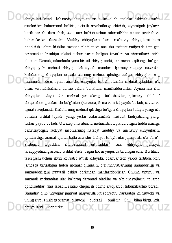 ehtiyojlari   kiradi.   Ma'naviy   ehtiyojlar   esa   bilim   olish,   malaka   oshirish,   san'at
asarlaridan   bahramand   bo'lish,   turistik   sayohatlarga   chiqish,   ziyoratgoh   joylarni
borib   ko'rish,   dam   olish,   uzoq   umr   ko'rish   uchun   salomatlikka   e'tibor   qaratish   va
hokazolardan   iboratdir.   Moddiy   ehtiyojlarni   ham,   ma'naviy   ehtiyojlarni   ham
qondirish   uchun   kishilar   mehnat   qiladilar   va   ana   shu   mehnat   natijasida   topilgan
daromadlar   hisobiga   o'zlari   uchun   zarur   bo'lgan   tovarlar   va   xizmatlarni   sotib
oladilar. Demak, odamlarda yana bir xil ehtiyoj borki, uni mehnat qilishga bo'lgan
ehtiyoj   yoki   mehnat   ehtiyoji   deb   aytish   mumkin.   Ijtimoiy   nuqtayi   nazardan
kishilaming   ehtiyojlari   orasida   ularning   mehnat   qilishga   bo'lgan   ehtiyojlari   eng
muhimidir.   Zero,   aynan   ana   shu   ehtiyojlar   tufavli   odamlar   mehnat   qiladilar,   o'z
bilim   va   malakalarini   doimo   oshira   borishdan   manfaatdordirlar.   Aynan   ana   shu
ehtiyojlar   tufayli   ular   mehnat   jamoalariga   birlashadilar,   ijtimoiy   ishlab   '
chiqarishning birlamchi bo'g'inlari (korxona, firma va h.k.) paydo bo'ladi, savdo va
tijorat rivojlanadi. Kishilarning mehnat qilishga bo'lgan ehtiyojlari tufayli yangi ish
o'rinlari   tashkil   topadi,   yangi   yerlar   o'zlashtiriladi,   mehnat   faoliyatining   yangi
turlari paydo bo'ladi. O'z rizq-u nasibasini mehnatdan topishni bilgan holda amalga
oshirilayotgan   faoliyat   insonlarning   nafaqat   moddiy   va   ma'naviy   ehtiyojlarini
qondirishga xizmat qiladi, balki ana shu faoliyat tufayli ular jamiyatda o‘z obro‘-
e’tiborini   topadilar,   shon-shuhrat   orttiradilar. 4
  Biz,   ehtiyojlar   jamiyat
taraqqiyotining asosini tashkil etadi, degan fikrni yuqorida bildirgan edik. Bu fikrni
tasdiqlash  uchun  shuni   ko'rsatib  o‘tish  kifoyaki, odamlar   xoh yakka  tartibda,  xoh
jamoaga   birlashgan   holda   mehnat   qilmasin,   o‘z   mehnatlarining   unumdorligi   va
samaradorligini   muttasil   oshira   borishdan   manfaatdordirlar.   Chunki   unumli   va
samarali   mehnatdan   ular   ko‘proq   daromad   oladilar   va   o‘z   ehtiyojlarini   to'laroq
qondiradilar. Shu sababli, ishlab chiqarish doimo rivojlanib, takomillashib boradi.
Shunday   qilib^htiyojlar   jamiyat   miqyosida   iqtisodiyotni   harakatga   keltiruvchi   va
uning rivojlanishiga xizmat  qiluvchi    qudratli     omildir.   Shu   bilan birgalikda
ehtiyojlarni     qondirish 
_______________________________
10 