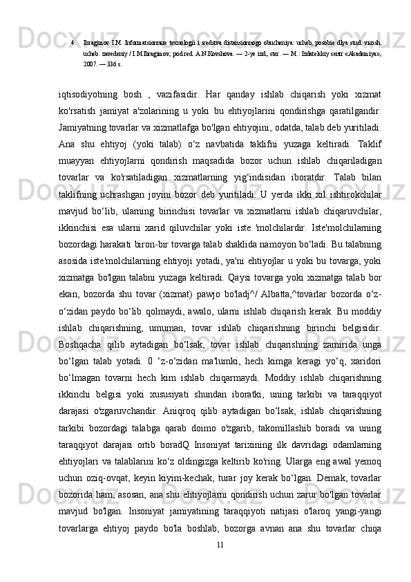 4. Ibragimov   I.M.   Informatsionn ы e   texnologii   i   sredstva   distansionnogo   obucheniya:   ucheb,   posobie   dlya   stud.   v ы ssh.
ucheb. zavedeniy / I.M.Ibragimov; pod red. A.N.Kovshova. — 2-ye izd., ster. — M.: Izdatelskiy sentr «Akademiya»,
2007. — 336 s. 
iqtisodiyotning   bosh   ,   vazifasidir.   Har   qanday   ishlab   chiqarish   yoki   xizmat
ko'rsatish   jamiyat   a'zolarining   u   yoki   bu   ehtiyojlarini   qondirishga   qaratilgandir.
Jamiyatning tovarlar va xizmatlafga bo'lgan ehtiyojini, odatda, talab deb yuritiladi.
Ana   shu   ehtiyoj   (yoki   talab)   o‘z   navbatida   taklifni   yuzaga   keltiradi.   Taklif
muayyan   ehtiyojlarni   qondirish   maqsadida   bozor   uchun   ishlab   chiqariladigan
tovarlar   va   ko'rsatiladigan   xizmatlarning   yig‘indisidan   iboratdir.   Talab   bilan
taklifning   uchrashgan   joyini   bozor   deb   yuritiladi.   U   yerda   ikki   xil   ishtirokchilar
mavjud   bo‘lib,   ularning   birinchisi   tovarlar   va   xizmatlarni   ishlab   chiqaruvchilar,
ikkinchisi   esa   ularni   xarid   qiluvchilar   yoki   iste   'molchilardir.   Iste'molchilarning
bozordagi harakati biron-bir tovarga talab shaklida namoyon bo‘ladi. Bu talabning
asosida  iste'molchilarning ehtiyoji  yotadi, ya'ni  ehtiyojlar  u yoki bu tovarga, yoki
xizmatga   bo'lgan   talabni   yuzaga   keltiradi.   Qaysi   tovarga   yoki   xizmatga   talab   bor
ekan,   bozorda   shu   tovar   (xizmat)   pawjo   bo'ladj^/   Albatta,^tovarlar   bozorda   o‘z-
o‘zidan   paydo   bo‘lib   qolmaydi,   awalo,   ularni   ishlab   chiqarish   kerak.   Bu   moddiy
ishlab   chiqarishning,   umuman,   tovar   ishlab   chiqarishning   birinchi   belgisidir.
Boshqacha   qilib   aytadigan   bo‘lsak,   tovar   ishlab   chiqarishning   zamirida   unga
bo‘lgan   talab   yotadi.   0   ‘z-o‘zidan   ma'lumki,   hech   kimga   keragi   yo‘q,   xaridori
bo‘lmagan   tovarni   hech   kim   ishlab   chiqarmaydi.   Moddiy   ishlab   chiqarishning
ikkinchi   belgisi   yoki   xususiyati   shundan   iboratki,   uning   tarkibi   va   taraqqiyot
darajasi   o'zgaruvchandir.   Aniqroq   qilib   aytadigan   bo‘lsak,   ishlab   chiqarishning
tarkibi   bozordagi   talabga   qarab   doimo   o'zgarib,   takomillashib   boradi   va   uning
taraqqiyot   darajasi   ortib   boradQ   Insoniyat   tarixining   ilk   davridagi   odamlarning
ehtiyojlari  va  talablarini  ko‘z  oldingizga  keltirib  ko'ring.  Ularga  eng  awal   yemoq
uchun   oziq-ovqat,   keyin   kiyim-kechak,   turar   joy   kerak   bo‘lgan.   Demak,   tovarlar
bozorida ham, asosan, ana shu ehtiyojlarni qondirish uchun zarur bo'lgan tovarlar
mavjud   bo'lgan.   Insoniyat   jamiyatining   taraqqiyoti   natijasi   o'laroq   yangi-yangi
tovarlarga   ehtiyoj   paydo   bo'la   boshlab,   bozorga   avnan   ana   shu   tovarlar   chiqa
11 