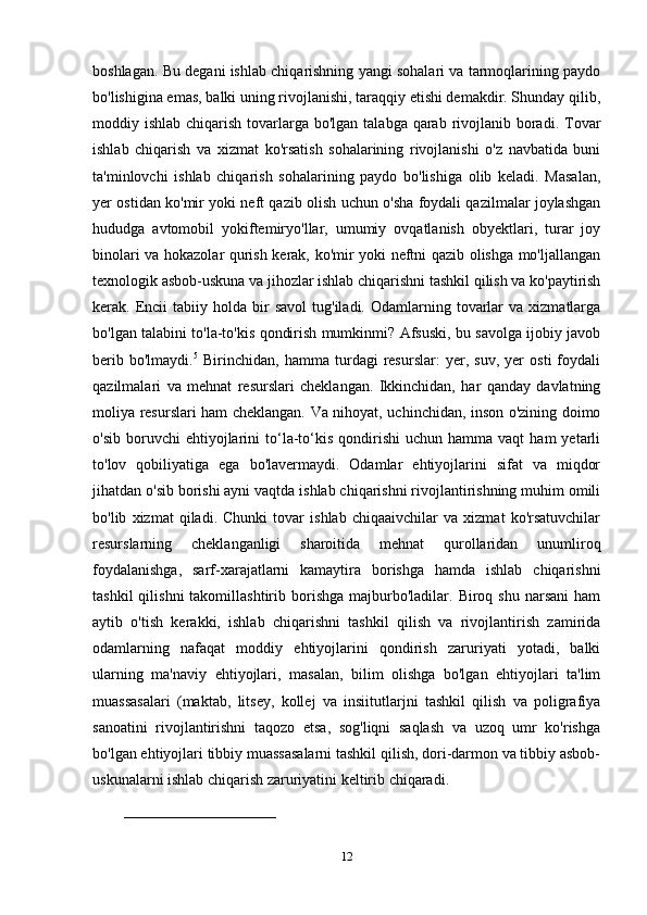 boshlagan. Bu degani ishlab chiqarishning yangi sohalari va tarmoqlarining paydo
bo'lishigina emas, balki uning rivojlanishi, taraqqiy etishi demakdir. Shunday qilib,
moddiy ishlab chiqarish tovarlarga bo'lgan talabga  qarab rivojlanib boradi.  Tovar
ishlab   chiqarish   va   xizmat   ko'rsatish   sohalarining   rivojlanishi   o'z   navbatida   buni
ta'minlovchi   ishlab   chiqarish   sohalarining   paydo   bo'lishiga   olib   keladi.   Masalan,
yer ostidan ko'mir yoki neft qazib olish uchun o'sha foydali qazilmalar joylashgan
hududga   avtomobil   yokiftemiryo'llar,   umumiy   ovqatlanish   obyektlari,   turar   joy
binolari va hokazolar qurish kerak, ko'mir yoki neftni qazib olishga mo'ljallangan
texnologik asbob-uskuna va jihozlar ishlab chiqarishni tashkil qilish va ko'paytirish
kerak.  Encii  tabiiy  holda  bir   savol  tug'iladi.  Odamlarning  tovarlar  va   xizmatlarga
bo'lgan talabini to'la-to'kis qondirish mumkinmi? Afsuski, bu savolga ijobiy javob
berib   bo'lmaydi. 5
  Birinchidan,   hamma   turdagi   resurslar:   yer,   suv,   yer   osti   foydali
qazilmalari   va   mehnat   resurslari   cheklangan.   Ikkinchidan,   har   qanday   davlatning
moliya resurslari ham cheklangan. Va nihoyat, uchinchidan, inson o'zining doimo
o'sib  boruvchi  ehtiyojlarini   to‘la-to‘kis   qondirishi  uchun   hamma  vaqt   ham   yetarli
to'lov   qobiliyatiga   ega   bo'lavermaydi.   Odamlar   ehtiyojlarini   sifat   va   miqdor
jihatdan o'sib borishi ayni vaqtda ishlab chiqarishni rivojlantirishning muhim omili
bo'lib   xizmat   qiladi.   Chunki   tovar   ishlab   chiqaaivchilar   va   xizmat   ko'rsatuvchilar
resurslarning   cheklanganligi   sharoitida   mehnat   qurollaridan   unumliroq
foydalanishga,   sarf-xarajatlarni   kamaytira   borishga   hamda   ishlab   chiqarishni
tashkil  qilishni  takomillashtirib  borishga  majburbo'ladilar.  Biroq  shu  narsani   ham
aytib   o'tish   kerakki,   ishlab   chiqarishni   tashkil   qilish   va   rivojlantirish   zamirida
odamlarning   nafaqat   moddiy   ehtiyojlarini   qondirish   zaruriyati   yotadi,   balki
ularning   ma'naviy   ehtiyojlari,   masalan,   bilim   olishga   bo'lgan   ehtiyojlari   ta'lim
muassasalari   (maktab,   litsey,   kollej   va   insiitutlarjni   tashkil   qilish   va   poligrafiya
sanoatini   rivojlantirishni   taqozo   etsa,   sog'liqni   saqlash   va   uzoq   umr   ko'rishga
bo'lgan ehtiyojlari tibbiy muassasalarni tashkil qilish, dori-darmon va tibbiy asbob-
uskunalarni ishlab chiqarish zaruriyatini keltirib chiqaradi. 
_______________________________
12 