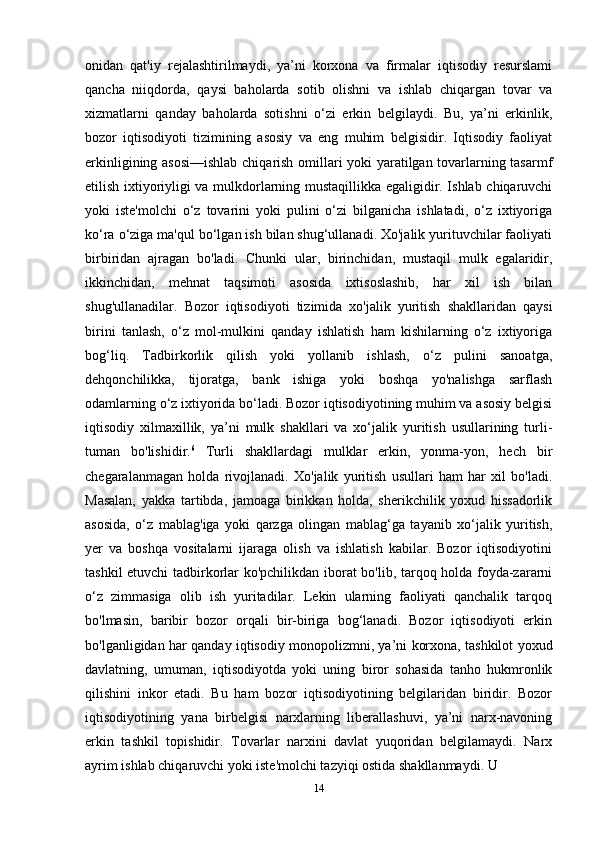 onidan   qat'iy   rejalashtirilmaydi,   ya’ni   korxona   va   firmalar   iqtisodiy   resurslami
qancha   niiqdorda,   qaysi   baholarda   sotib   olishni   va   ishlab   chiqargan   tovar   va
xizmatlarni   qanday   baholarda   sotishni   o‘zi   erkin   belgilaydi.   Bu,   ya’ni   erkinlik,
bozor   iqtisodiyoti   tizimining   asosiy   va   eng   muhim   belgisidir.   Iqtisodiy   faoliyat
erkinligining asosi—ishlab  chiqarish omillari yoki yaratilgan tovarlarning tasarmf
etilish ixtiyoriyligi va mulkdorlarning mustaqillikka egaligidir. Ishlab chiqaruvchi
yoki   iste'molchi   o‘z   tovarini   yoki   pulini   o‘zi   bilganicha   ishlatadi,   o‘z   ixtiyoriga
ko‘ra o‘ziga ma'qul bo‘lgan ish bilan shug‘ullanadi. Xo'jalik yurituvchilar faoliyati
birbiridan   ajragan   bo'ladi.   Chunki   ular,   birinchidan,   mustaqil   mulk   egalaridir,
ikkinchidan,   mehnat   taqsimoti   asosida   ixtisoslashib,   har   xil   ish   bilan
shug'ullanadilar.   Bozor   iqtisodiyoti   tizimida   xo'jalik   yuritish   shakllaridan   qaysi
birini   tanlash,   o‘z   mol-mulkini   qanday   ishlatish   ham   kishilarning   o‘z   ixtiyoriga
bog‘liq.   Tadbirkorlik   qilish   yoki   yollanib   ishlash,   o‘z   pulini   sanoatga,
dehqonchilikka,   tijoratga,   bank   ishiga   yoki   boshqa   yo'nalishga   sarflash
odamlarning o‘z ixtiyorida bo‘ladi. Bozor iqtisodiyotining muhim va asosiy belgisi
iqtisodiy   xilmaxillik,   ya’ni   mulk   shakllari   va   xo‘jalik   yuritish   usullarining   turli-
tuman   bo'lishidir. 6
  Turli   shakllardagi   mulklar   erkin,   yonma-yon,   hech   bir
chegaralanmagan   holda   rivojlanadi.   Xo'jalik   yuritish   usullari   ham   har   xil   bo'ladi.
Masalan,   yakka   tartibda,   jamoaga   birikkan   holda,   sherikchilik   yoxud   hissadorlik
asosida,   o‘z   mablag'iga   yoki   qarzga   olingan   mablag‘ga   tayanib   xo‘jalik   yuritish,
yer   va   boshqa   vositalarni   ijaraga   olish   va   ishlatish   kabilar.   Bozor   iqtisodiyotini
tashkil etuvchi tadbirkorlar ko'pchilikdan iborat bo'lib, tarqoq holda foyda-zararni
o‘z   zimmasiga   olib   ish   yuritadilar.   Lekin   ularning   faoliyati   qanchalik   tarqoq
bo'lmasin,   baribir   bozor   orqali   bir-biriga   bog‘lanadi.   Bozor   iqtisodiyoti   erkin
bo'lganligidan har qanday iqtisodiy monopolizmni, ya’ni korxona, tashkilot yoxud
davlatning,   umuman,   iqtisodiyotda   yoki   uning   biror   sohasida   tanho   hukmronlik
qilishini   inkor   etadi.   Bu   ham   bozor   iqtisodiyotining   belgilaridan   biridir.   Bozor
iqtisodiyotining   yana   birbelgisi   narxlarning   liberallashuvi,   ya’ni   narx-navoning
erkin   tashkil   topishidir.   Tovarlar   narxini   davlat   yuqoridan   belgilamaydi.   Narx
ayrim ishlab chiqaruvchi yoki iste'molchi tazyiqi ostida shakllanmaydi. U 
14 