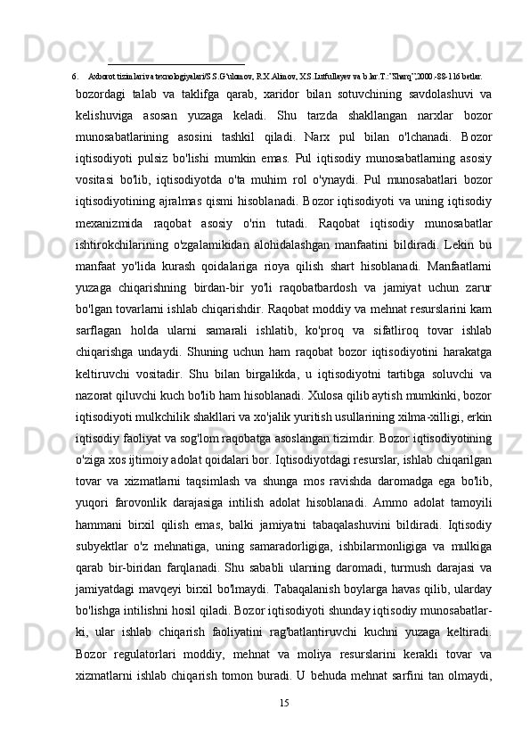 ______________________
6. Axborot tizimlari va texnologiyalari/S.S.G‘ulomov, R.X.Alimov, X.S.Lutfullayev va   b.lar.T.:”Sharq”,2000.-88-116   betlar.  
bozordagi   talab   va   taklifga   qarab,   xaridor   bilan   sotuvchining   savdolashuvi   va
kelishuviga   asosan   yuzaga   keladi.   Shu   tarzda   shakllangan   narxlar   bozor
munosabatlarining   asosini   tashkil   qiladi.   Narx   pul   bilan   o'lchanadi.   Bozor
iqtisodiyoti   pulsiz   bo'lishi   mumkin   emas.   Pul   iqtisodiy   munosabatlarning   asosiy
vositasi   bo'lib,   iqtisodiyotda   o'ta   muhim   rol   o'ynaydi.   Pul   munosabatlari   bozor
iqtisodiyotining  ajralmas  qismi  hisoblanadi.   Bozor  iqtisodiyoti  va  uning  iqtisodiy
mexanizmida   raqobat   asosiy   o'rin   tutadi.   Raqobat   iqtisodiy   munosabatlar
ishtirokchilarining   o'zgalamikidan   alohidalashgan   manfaatini   bildiradi.   Lekin   bu
manfaat   yo'lida   kurash   qoidalariga   rioya   qilish   shart   hisoblanadi.   Manfaatlarni
yuzaga   chiqarishning   birdan-bir   yo'li   raqobatbardosh   va   jamiyat   uchun   zarur
bo'lgan tovarlarni ishlab chiqarishdir. Raqobat moddiy va mehnat resurslarini kam
sarflagan   holda   ularni   samarali   ishlatib,   ko'proq   va   sifatliroq   tovar   ishlab
chiqarishga   undaydi.   Shuning   uchun   ham   raqobat   bozor   iqtisodiyotini   harakatga
keltiruvchi   vositadir.   Shu   bilan   birgalikda,   u   iqtisodiyotni   tartibga   soluvchi   va
nazorat qiluvchi kuch bo'lib ham hisoblanadi. Xulosa qilib aytish mumkinki, bozor
iqtisodiyoti mulkchilik shakllari va xo'jalik yuritish usullarining xilma-xilligi, erkin
iqtisodiy faoliyat va sog'lom raqobatga asoslangan tizimdir. Bozor iqtisodiyotining
o'ziga xos ijtimoiy adolat qoidalari bor. Iqtisodiyotdagi resurslar, ishlab chiqarilgan
tovar   va   xizmatlarni   taqsimlash   va   shunga   mos   ravishda   daromadga   ega   bo'lib,
yuqori   farovonlik   darajasiga   intilish   adolat   hisoblanadi.   Ammo   adolat   tamoyili
hammani   birxil   qilish   emas,   balki   jamiyatni   tabaqalashuvini   bildiradi.   Iqtisodiy
subyektlar   o'z   mehnatiga,   uning   samaradorligiga,   ishbilarmonligiga   va   mulkiga
qarab   bir-biridan   farqlanadi.   Shu   sababli   ularning   daromadi,   turmush   darajasi   va
jamiyatdagi mavqeyi birxil bo'lmaydi. Tabaqalanish boylarga havas qilib, ularday
bo'lishga intilishni hosil qiladi. Bozor iqtisodiyoti shunday iqtisodiy munosabatlar-
ki,   ular   ishlab   chiqarish   faoliyatini   rag'batlantiruvchi   kuchni   yuzaga   keltiradi.
Bozor   regulatorlari   moddiy,   mehnat   va   moliya   resurslarini   kerakli   tovar   va
xizmatlarni  ishlab   chiqarish  tomon  buradi.  U  behuda  mehnat  sarfini   tan  olmaydi,
15 