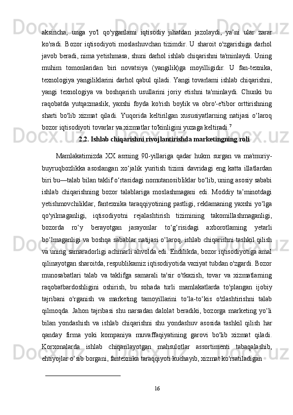 aksincha,   unga   yo'l   qo'yganlami   iqtisodiy   jihatdan   jazolaydi,   ya’ni   ular   zarar
ko'radi.   Bozor   iqtisodiyoti   moslashuvchan   tizimdir.   U   sharoit   o'zgarishiga   darhol
javob beradi, nima yetishmasa, shuni darhol ishlab chiqarishni ta'minlaydi. Uning
muhim   tomonlaridan   biri   novatsiya   (yangilik)ga   moyilligidir.   U   fan-texnika,
texnologiya yangiliklarini darhol qabul qiladi. Yangi tovarlami ishlab chiqarishni,
yangi   texnologiya   va   boshqarish   usullarini   joriy   etishni   ta'minlaydi.   Chunki   bu
raqobatda   yutqazmaslik,   yaxshi   foyda   ko'rish   boylik   va   obro'-e'tibor   orttirishning
sharti   bo'lib   xizmat   qiladi.   Yuqorida   keltirilgan   xususiyatlarning   natijasi   o‘laroq
bozor iqtisodiyoti tovarlar va xizmatlar to'kinligini yuzaga keltiradi. 7
2.2. Ishlab chiqarishni rivojlantirishda marketingning roli
Mamlakatimizda   XX   asrning   90-yillariga   qadar   hukm   surgan   va   ma'muriy-
buyruqbozlikka   asoslangan   xo‘jalik   yuritish   tizimi   davridagi   eng   katta   illatlardan
biri bu—talab bilan taklif o‘rtasidagi nomutanosibIiklar bo‘lib, uning asosiy sababi
ishlab   chiqarishning   bozor   talablariga   moslashmagani   edi.   Moddiy   ta’minotdagi
yetishmovchiliklar, fantexnika taraqqiyotining pastligi, reklamaning yaxshi yo‘lga
qo'yilmaganligi,   iqtisodiyotni   rejalashtirish   tizimining   takomillashmaganligi,
bozorda   ro‘y   berayotgan   jarayonlar   to‘g‘risidagi   axborotlaming   yetarli
bo‘lmaganligi va boshqa sabablar natijasi o‘laroq, ishlab chiqarishni tashkil qilish
va uning samaradorligi achinarli ahvolda edi. Endilikda, bozor iqtisodiyotiga amal
qilinayotgan sharoitda, respublikamiz iqtisodiyotida vaziyat tubdan o'zgardi. Bozor
munosabatlari   talab   va   taklifga   samarali   ta'sir   o'tkazish,   tovar   va   xizmatlarning
raqobatbardoshligini   oshirish,   bu   sohada   turli   mamlakatlarda   to'plangan   ijobiy
tajribani   o'rganish   va   marketing   tamoyillarini   to‘la-to‘kis   o'zlashtirishni   talab
qilmoqda.   Jahon   tajribasi   shu   narsadan   dalolat   beradiki,   bozorga   marketing   yo‘li
bilan   yondashish   va   ishlab   chiqarishni   shu   yondashuv   asosida   tashkil   qilish   har
qanday   firma   yoki   kompaniya   muvaffaqiyatining   garovi   bo'lib   xizmat   qiladi.
Korxonalarda   ishlab   chiqarilayotgan   mahsulotlar   assortimenti   tabaqalashib,
ehtiyojlar o‘sib borgani, fantexnika taraqqiyoti kuchayib, xizmat ko'rsatiladigan 
    __________________________________
16 