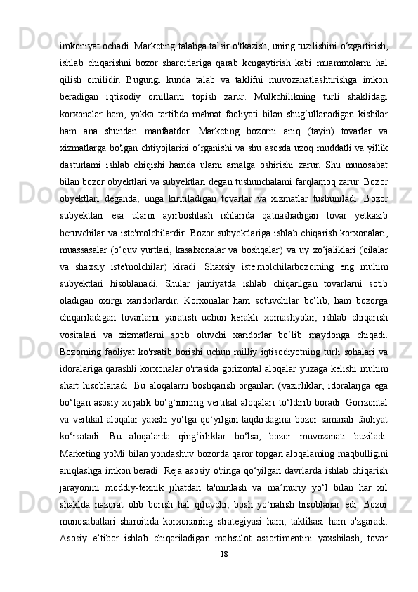 imkoniyat ochadi. Marketing talabga ta’sir o'tkazish, uning tuzilishini o‘zgartirish,
ishlab   chiqarishni   bozor   sharoitlariga   qarab   kengaytirish   kabi   muammolarni   hal
qilish   omilidir.   Bugungi   kunda   talab   va   taklifni   muvozanatlashtirishga   imkon
beradigan   iqtisodiy   omillarni   topish   zarur.   Mulkchilikning   turli   shaklidagi
korxonalar   ham,   yakka   tartibda   mehnat   faoliyati   bilan   shug‘ullanadigan   kishilar
ham   ana   shundan   manfaatdor.   Marketing   bozorni   aniq   (tayin)   tovarlar   va
xizmatlarga bo'lgan ehtiyojlarini o‘rganishi va shu asosda uzoq muddatli va yillik
dasturlami   ishlab   chiqishi   hamda   ulami   amalga   oshirishi   zarur.   Shu   munosabat
bilan bozor obyektlari va subyektlari degan tushunchalami farqlamoq zarur. Bozor
obyektlari   deganda,   unga   kiritiladigan   tovarlar   va   xizmatlar   tushuniladi.   Bozor
subyektlari   esa   ularni   ayirboshlash   ishlarida   qatnashadigan   tovar   yetkazib
beruvchilar  va iste'molchilardir. Bozor  subyektlariga ishlab chiqarish korxonalari,
muassasalar  (o‘quv  yurtlari,  kasalxonalar  va  boshqalar)  va  uy  xo‘jaliklari   (oilalar
va   shaxsiy   iste'molchilar)   kiradi.   Shaxsiy   iste'molchilarbozoming   eng   muhim
subyektlari   hisoblanadi.   Shular   jamiyatda   ishlab   chiqarilgan   tovarlarni   sotib
oladigan   oxirgi   xaridorlardir.   Korxonalar   ham   sotuvchilar   bo‘lib,   ham   bozorga
chiqariladigan   tovarlarni   yaratish   uchun   kerakli   xomashyolar,   ishlab   chiqarish
vositalari   va   xizmatlarni   sotib   oluvchi   xaridorlar   bo‘lib   maydonga   chiqadi.
Bozorning   faoliyat   ko'rsatib   borishi   uchun   milliy   iqtisodiyotning   turli   sohalari   va
idoralariga qarashli korxonalar o'rtasida gorizontal aloqalar yuzaga kelishi muhim
shart   hisoblanadi.   Bu   aloqalarni   boshqarish   organlari   (vazirliklar,   idoralarjga   ega
bo‘Igan   asosiy   xo'jalik   bo‘g‘inining   vertikal   aloqalari   to‘ldirib   boradi.   Gorizontal
va   vertikal   aloqalar   yaxshi   yo‘lga   qo‘yilgan   taqdirdagina   bozor   samarali   faoliyat
ko‘rsatadi.   Bu   aloqalarda   qing‘irliklar   bo‘lsa,   bozor   muvozanati   buziladi.
Marketing yoMi bilan yondashuv bozorda qaror topgan aloqalaming maqbulligini
aniqlashga imkon beradi. Reja asosiy  o'ringa qo‘yilgan davrlarda ishlab chiqarish
jarayonini   moddiy-texnik   jihatdan   ta'minlash   va   ma’muriy   yo‘l   bilan   har   xil
shaklda   nazorat   olib   borish   hal   qiluvchi,   bosh   yo‘nalish   hisoblanar   edi.   Bozor
munosabatlari   sharoitida   korxonaning   strategiyasi   ham,   taktikasi   ham   o'zgaradi.
Asosiy   e’tibor   ishlab   chiqariladigan   mahsulot   assortimentini   yaxshilash,   tovar
18 