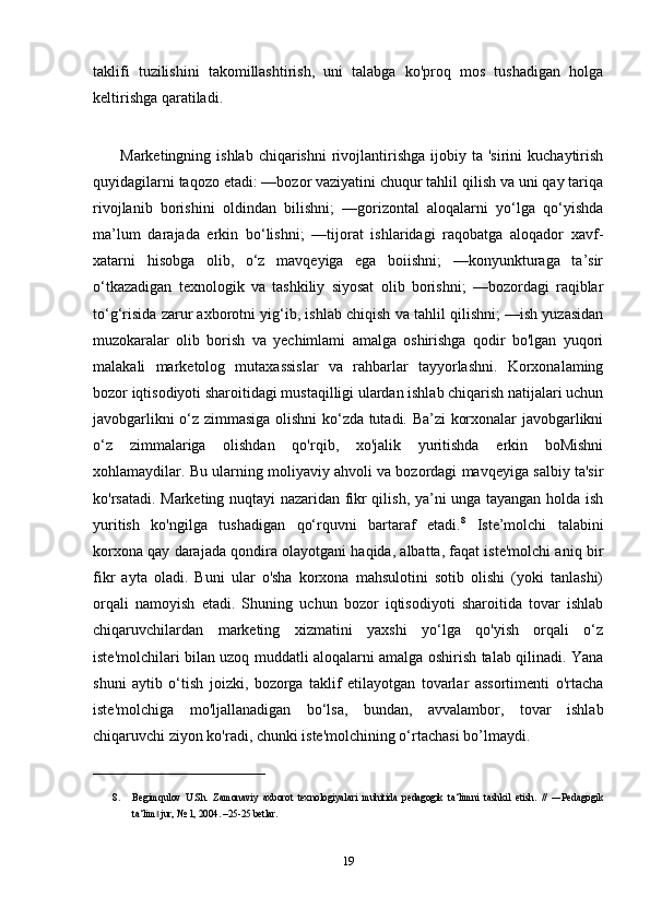 taklifi   tuzilishini   takomillashtirish,   uni   talabga   ko'proq   mos   tushadigan   holga
keltirishga qaratiladi.  
          Marketingning  ishlab  chiqarishni   rivojlantirishga  ijobiy  ta  'sirini  kuchaytirish
quyidagilarni taqozo etadi: —bozor vaziyatini chuqur tahlil qilish va uni qay tariqa
rivojlanib   borishini   oldindan   bilishni;   —gorizontal   aloqalarni   yo‘lga   qo‘yishda
ma’lum   darajada   erkin   bo‘lishni;   —tijorat   ishlaridagi   raqobatga   aloqador   xavf-
xatarni   hisobga   olib,   o‘z   mavqeyiga   ega   boiishni;   —konyunkturaga   ta’sir
o‘tkazadigan   texnologik   va   tashkiliy   siyosat   olib   borishni;   —bozordagi   raqiblar
to‘g‘risida zarur axborotni yig‘ib, ishlab chiqish va tahlil qilishni; —ish yuzasidan
muzokaralar   olib   borish   va   yechimlami   amalga   oshirishga   qodir   bo'lgan   yuqori
malakali   marketolog   mutaxassislar   va   rahbarlar   tayyorlashni.   Korxonalaming
bozor iqtisodiyoti sharoitidagi mustaqilligi ulardan ishlab chiqarish natijalari uchun
javobgarlikni o‘z zimmasiga olishni ko‘zda tutadi. Ba’zi korxonalar javobgarlikni
o‘z   zimmalariga   olishdan   qo'rqib,   xo'jalik   yuritishda   erkin   boMishni
xohlamaydilar. Bu ularning moliyaviy ahvoli va bozordagi mavqeyiga salbiy ta'sir
ko'rsatadi. Marketing nuqtayi nazaridan fikr qilish, ya’ni unga tayangan holda ish
yuritish   ko'ngilga   tushadigan   qo‘rquvni   bartaraf   etadi. 8
  Iste’molchi   talabini
korxona qay darajada qondira olayotgani haqida, albatta, faqat iste'molchi aniq bir
fikr   ayta   oladi.   Buni   ular   o'sha   korxona   mahsulotini   sotib   olishi   (yoki   tanlashi)
orqali   namoyish   etadi.   Shuning   uchun   bozor   iqtisodiyoti   sharoitida   tovar   ishlab
chiqaruvchilardan   marketing   xizmatini   yaxshi   yo‘lga   qo'yish   orqali   o‘z
iste'molchilari bilan uzoq muddatli aloqalarni amalga oshirish talab qilinadi. Yana
shuni   aytib   o‘tish   joizki,   bozorga   taklif   etilayotgan   tovarlar   assortimenti   o'rtacha
iste'molchiga   mo'ljallanadigan   bo‘lsa,   bundan,   avvalambor,   tovar   ishlab
chiqaruvchi ziyon ko'radi, chunki iste'molchining o‘rtachasi bo’lmaydi. 
___________________________________
8. Begimqulov   U.Sh.   Zamonaviy   axborot   texnologiyalari   muhitida   pedagogik   ta‘limni   tashkil   etish.   //   ―Pedagogik
ta‘lim  jur, № 1, 2004. –25-25 betlar.‖
19 