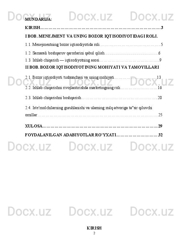 MUNDARIJA:
KIRISH…………………………………………………………………………….3
I BOB. MENEJMENT VA UNING BOZOR IQTISODIYOTIDAGI ROLI.
1.1. Menejmentning bozor iqtisodiyotida roli.……………………………………..5
1.2.  Samarali boshqaruv qarorlarini qabul qilish ....................................................6
1.3.  Ishlab chiqarish — iqtisodiyotning asosi……………………………………..9
II BOB. BOZOR IQTISODIYOTINING MOHIYATI VA TAMOYILLARI
2.1.  Bozor iqtisodiyoti tushunchasi va uning mohiyati ………………………….13
2.2. Ishlab chiqarishni rivojlantirishda marketingning roli………………………16
2.3.   Ishlab chiqarishni boshqarish………………………………………………..20
2.4.   Iste’molchilarning guruhlanishi va ularning xulq-atvoriga ta sir qiluvchi ‟
omillar…………………………………………………………………………….25
XULOSA…………………………………………………………………………29
FOYDALANILGAN ADABIYOTLAR RO’YXATI………………………….32
KIRISH
2 