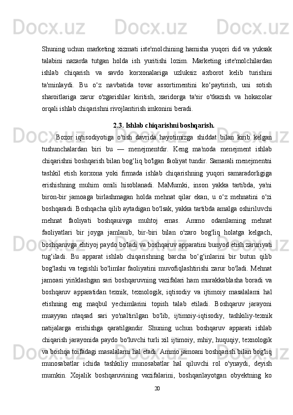 Shuning   uchun   marketing   xizmati   iste'molchining   hamisha   yuqori   did   va   yuksak
talabini   nazarda   tutgan   holda   ish   yuritishi   lozim.   Marketing   iste'molchilardan
ishlab   chiqarish   va   savdo   korxonalariga   uzluksiz   axborot   kelib   turishini
ta'minlaydi.   Bu   o‘z   navbatida   tovar   assortimentini   ko‘paytirish,   uni   sotish
sharoitlariga   zarur   o'zgarishlar   kiritish,   xaridorga   ta'sir   o'tkazish   va   hokazolar
orqali ishlab chiqarishni rivojlantirish imkonini beradi.
2.3.  Ishlab chiqarishni boshqarish.
Bozor   iqtisodiyotiga   o'tish   davrida   hayotimizga   shiddat   bilan   kirib   kelgan
tushunchalardan   biri   bu   —   menejmentdir.   Keng   ma'noda   menejment   ishlab
chiqarishni boshqarish bilan bog‘liq bo'lgan faoliyat tundir. Samarali menejmentni
tashkil   etish   korxona   yoki   firmada   ishlab   chiqarishning   yuqori   samaradorligiga
erishishning   muhim   omili   hisoblanadi.   MaMumki,   inson   yakka   tartibda,   ya'ni
biron-bir   jamoaga   birlashmagan   holda   mehnat   qilar   ekan,   u   o‘z   mehnatini   o‘zi
boshqaradi. Boshqacha qilib aytadigan bo'lsak, yakka tartibda amalga oshiriluvchi
mehnat   faoliyati   boshqauivga   muhtoj   emas.   Ammo   odamlaming   mehnat
faoliyatlari   bir   joyga   jamlanib,   bir-biri   bilan   o'zaro   bog'Iiq   holatga   kelgach,
boshqaruvga ehtiyoj paydo bo'ladi va boshqaruv apparatini bunyod etish zaruriyati
tug‘iladi.   Bu   apparat   ishlab   chiqarishning   barcha   bo‘g‘inlarini   bir   butun   qilib
bog'lashi  va  tegishli   bo'limlar   faoliyatini   muvofiqlashtirishi   zarur   bo'Iadi. Mehnat
jamoasi   yiriklashgan   sari   boshqaruvning   vazifalari   ham   murakkablasha   boradi   va
boshqaruv   apparatidan   texnik,   texnologik,   iqtisodiy   va   ijtimoiy   masalalami   hal
etishning   eng   maqbul   yechimlarini   topish   talab   etiladi.   Boshqaruv   jarayoni
muayyan   ntaqsad   sari   yo'naltirilgan   bo'lib,   ijtimoiy-iqtisodiy,   tashkiliy-texnik
natijalarga   erishishga   qaratilgandir.   Shuning   uchun   boshqaruv   apparati   ishlab
chiqarish jarayonida paydo bo'luvchi  turli xil ijtimoiy, rnhiy, huquqiy, texnologik
va boshqa toifadagi masalalarni hal etadi. Ammo jamoani boshqarish bilan bog'liq
munosabatlar   ichida   tashkiliy   munosabatlar   hal   qiluvchi   rol   o'ynaydi,   deyish
mumkin.   Xojalik   boshqaruvining   vazifalarini,   boshqarilayotgan   obyektning   ko
20 