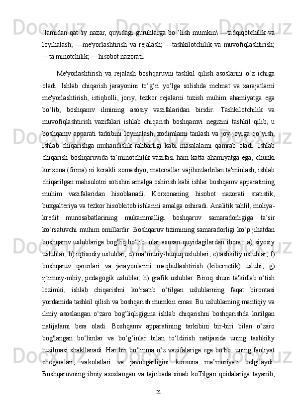 ‘lamidan  qat   'iy nazar,  quyidagi  guruhlarga bo  ‘lish  mumkin\  —tadqiqotchilik  va
loyihalash;   —me'yorlashtirish   va   rejalash;   —tashkilotchilik   va   muvofiqlashtirish;
—ta'minotchilik; —hisobot nazorati.
Me'yorlashtirish   va   rejalash   boshqaruvni   tashkil   qilish   asoslarini   o‘z   ichiga
oladi.   Ishlab   chiqarish   jarayonini   to‘g‘ri   yo‘lga   solishda   mehnat   va   xarajatlarni
me'yorlashtirish,   istiqbolli,   joriy,   tezkor   rejalarni   tuzish   muhim   ahamiyatga   ega
bo‘lib,   boshqamv   ilmining   asosiy   vazifalaridan   biridir.   Tashkilotchilik   va
muvofiqlashtirish   vazifalari   ishlab   chiqarish   boshqamvi   negizini   tashkil   qilib,   u
boshqamv  apparati  tarkibini   loyinalash,  xodimlami  tanlash   va  joy-joyiga  qo‘yish,
ishlab   chiqarishga   muhandislik   rahbarligi   kabi   masalalarni   qamrab   oladi.   Ishlab
chiqarish   boshqaruvida   ta’minotchilik   vazifasi   ham   katta   ahamiyatga   ega,   chunki
korxona (firma) ni kerakli xomashyo, materiallar vajihozlarbilan ta'minlash, ishlab
chiqarilgan mahsulotni sotishni amalga oshirish kabi ishlar boshqamv apparatining
muhim   vazifalaridan   hisoblanadi.   Korxonaning   hisobot   nazorati   statistik,
buxgalteriya va tezkor hisobkitob ishlarini amalga oshiradi. Analitik tahlil, moliya-
kredit   munosabatlarining   mukammalligi   boshqaruv   samaradorligiga   ta’sir
ko‘rsatuvchi muhim omillardir. Boshqaruv tizimining samaradorligi ko‘p jihatdan
boshqamv uslublariga bog'liq bo‘lib, ular asosan quyidagilardan iborat: a) siyosiy
uslublar; b) iqtisodiy uslublar; d) ma’muriy-huquq uslublari; e)tashkiliy uslublar; f)
boshqaruv   qarorlari   va   jarayonlarini   maqbullashtirish   (kibernetik)   uslubi;   g)
ijtimoiy-mhiy, pedagogik uslublar; h)  grafik uslublar. Biroq shuni  ta'kidlab o‘tish
lozimki,   ishlab   chiqarishni   ko‘rsatib   o‘tilgan   uslublarning   faqat   birontasi
yordamida tashkil qilish va boshqarish mumkin emas. Bu uslublaming mantiqiy va
ilmiy   asoslangan   o‘zaro   bog‘liqligigina   ishlab   chiqarishni   boshqarishda   kutilgan
natijalami   bera   oladi.   Boshqamv   apparatining   tarkibini   bir-biri   bilan   o‘zaro
bog'langan   bo‘limlar   va   bo‘g‘inlar   bilan   to‘ldirish   natijasida   uning   tashkiliy
tuzilmasi  shakllanadi.  Har  bir  bo‘linma o‘z  vazifalariga ega  bo'lib, uning faoliyat
chegaralari,   vakolatlari   va   javobgarligini   korxona   ma’muriyati   belgilaydi.
Boshqaruvning   ilmiy   asoslangan   va   tajribada   sinab   koTilgan   qoidalariga   tayanib,
21 