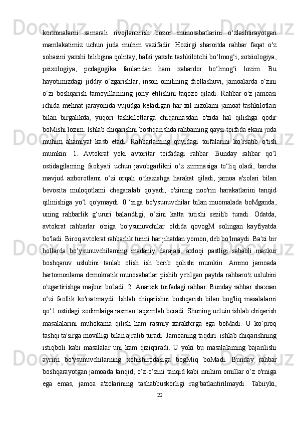 korxonalarni   samarali   rivojlantirish   bozor   munosabatlarini   o‘zlashtirayotgan
mamlakatimiz   uchun   juda   muhim   vazifadir.   Hozirgi   sharoitda   rahbar   faqat   o‘z
sohasini yaxshi bilibgina qolntay, balki yaxshi tashkilotchi bo‘lmog‘i, sotsiologiya,
psixologiya,   pedagogika   fanlaridan   ham   xabardor   bo‘lmog‘i   lozim.   Bu
hayotimizdagi   jiddiy   o‘zgarishlar,   inson   omilining   faollashuvi,   jamoalarda   o‘zini
o‘zi   boshqarish   tamoyillarining   joriy   etilishini   taqozo   qiladi.   Rahbar   o'z   jamoasi
ichida   mehnat   jarayonida   vujudga   keladigan   har   xil   nizolami   jamoat   tashkilotlari
bilan   birgalikda,   yuqori   tashkilotlarga   chiqannasdan   o'zida   hal   qilishga   qodir
boMishi lozim. Ishlab chiqarishni boshqarishda rahbaming qaysi toifada ekani juda
muhim   ahamiyat   kasb   etadi.   Rahbarlaming   quyidagi   toifalarini   ko‘rsatib   o'tish
mumkin:   1.   Avtokrat   yoki   avtoritar   toifadagi   rahbar.   Bunday   rahbar   qo‘l
ostidagilaming   faoliyati   uchun   javobgarlikni   o‘z   zimmasiga   to‘liq   oladi,   barcha
mavjud   axborotlarni   o‘zi   orqali   o'tkazishga   harakat   qiladi,   jamoa   a'zolari   bilan
bevosita   muloqotlami   chegaralab   qo'yadi,   o'zining   noo'rin   harakatlarini   tanqid
qilinishiga   yo‘l   qo'ymaydi.   0   ‘ziga   bo'ysunuvchilar   bilan   muomalada   boMganda,
uning   rahbarlik   g‘ururi   balandligi,   o‘zini   katta   tutishi   sezilib   turadi.   Odatda,
avtokrat   rahbarlar   o'ziga   bo'ysunuvchilar   oldida   qovogM   solingan   kayfiyatda
bo'ladi. Biroq avtokrat rahbarlik turini har jihatdan yomon, deb bo'lmaydi. Ba'zi bir
hollarda   bo‘ysunuvchilarning   madaniy   darajasi,   axloqi   pastligi   sababli   mazkur
boshqaruv   uslubini   tanlab   olish   ish   berib   qolishi   mumkin.   Ammo   jamoada
hartomonlama  demokratik munosabatlar  pishib  yetilgan paytda rahbaro'z uslubini
o'zgartirishga majbur bo'ladi. 2. Anarxik toifadagi rahbar. Bunday rahbar shaxsan
o‘zi   faollik   ko'rsatmaydi.   Ishlab   chiqarishni   boshqarish   bilan   bog'liq   masalalarni
qo‘1 ostidagi xodimlaiga rasman taqsimlab beradi. Shuning ucluin ishlab chiqarish
masalalarini   muhokama   qilish   ham   rasmiy   xaraktcrga   ega   boMadi.   U   ko‘proq
tashqi ta'sirga movilligi bilan ajralib turadi. Jamoaning taqdiri. ishlab chiqarishning
istiqboli   kabi   masalalar   uni   kam   qiziqtiradi.   U   yoki   bu   masalalaming   bajarilishi
ayrirn   bo'ysunuvchilarning   xohishirodasiga   bogMiq   boMadi.   Bunday   rahbar
boshqarayotgan jamoada tanqid, o‘z-o‘zini tanqid kabi nnihim omillar o‘z o'rniga
ega   emas,   jamoa   a'zolarining   tashabbuskorligi   rag'batlantirilmaydi.   Tabiiyki,
22 