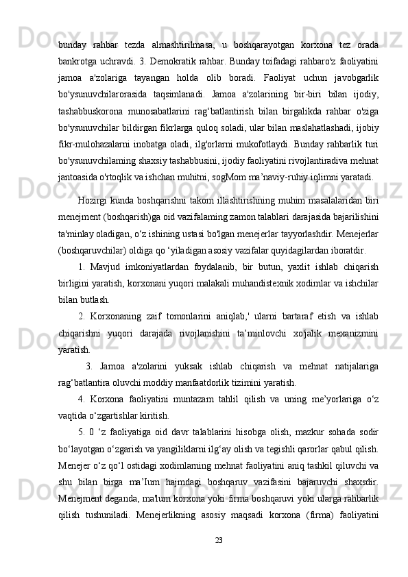 bunday   rahbar   tezda   almashtirilmasa,   u   boshqarayotgan   korxona   tez   orada
bankrotga   uchravdi.  3.  Demokratik  rahbar.  Bunday  toifadagi   rahbaro'z   faoliyatini
jamoa   a'zolariga   tayangan   holda   olib   boradi.   Faoliyat   uchun   javobgarlik
bo'ysunuvchilarorasida   taqsimlanadi.   Jamoa   a'zolarining   bir-biri   bilan   ijodiy,
tashabbuskorona   munosabatlarini   rag‘batlantirish   bilan   birgalikda   rahbar   o'ziga
bo'ysunuvchilar bildirgan fikrlarga quloq soladi, ular bilan maslahatlashadi, ijobiy
fikr-mulohazalarni   inobatga   oladi,   ilg'orlarni   mukofotlaydi.   Bunday   rahbarlik   turi
bo'ysunuvchilaming shaxsiy tashabbusini, ijodiy faoliyatini rivojlantiradiva mehnat
jantoasida o'rtoqlik va ishchan muhitni, sogMom ma’naviy-ruhiy iqlimni yaratadi.
Hozirgi  kunda   boshqarishni  takom  illashtirishning  muhim  masalalaridan   biri
menejment (boshqarish)ga oid vazifalaming zamon talablari darajasida bajarilishini
ta'minlay oladigan, o‘z ishining ustasi bo'lgan menejerlar tayyorlashdir. Menejerlar
(boshqaruvchilar) oldiga qo ‘yiladigan asosiy vazifalar quyidagilardan iboratdir. 
1.   Mavjud   imkoniyatlardan   foydalanib,   bir   butun,   yaxlit   ishlab   chiqarish
birligini yaratish, korxonani yuqori malakali muhandistexnik xodimlar va ishchilar
bilan butlash. 
2.   Korxonaning   zaif   tomonlarini   aniqlab,'   ularni   bartaraf   etish   va   ishlab
chiqarishni   yuqori   darajada   rivojlanishini   ta’minlovchi   xo'jalik   mexanizmini
yaratish.
  3.   Jamoa   a'zolarini   yuksak   ishlab   chiqarish   va   mehnat   natijalariga
rag‘batlantira oluvchi moddiy manfaatdorlik tizimini yaratish. 
4.   Korxona   faoliyatini   muntazam   tahlil   qilish   va   uning   me’yorlariga   o‘z
vaqtida o‘zgartishlar kiritish. 
5.   0   ‘z   faoliyatiga   oid   davr   talablarini   hisobga   olish,   mazkur   sohada   sodir
bo‘layotgan o‘zgarish va yangiliklarni ilg‘ay olish va tegishli qarorlar qabul qilish.
Menejer o‘z qo‘l ostidagi xodimlarning mehnat faoliyatini aniq tashkil qiluvchi va
shu   bilan   birga   ma’Ium   hajmdagi   boshqaruv   vazifasini   bajaruvchi   shaxsdir.
Menejment deganda, ma'lum korxona yoki firma boshqaruvi yoki ularga rahbarlik
qilish   tushuniladi.   Menejerlikning   asosiy   maqsadi   korxona   (firma)   faoliyatini
23 