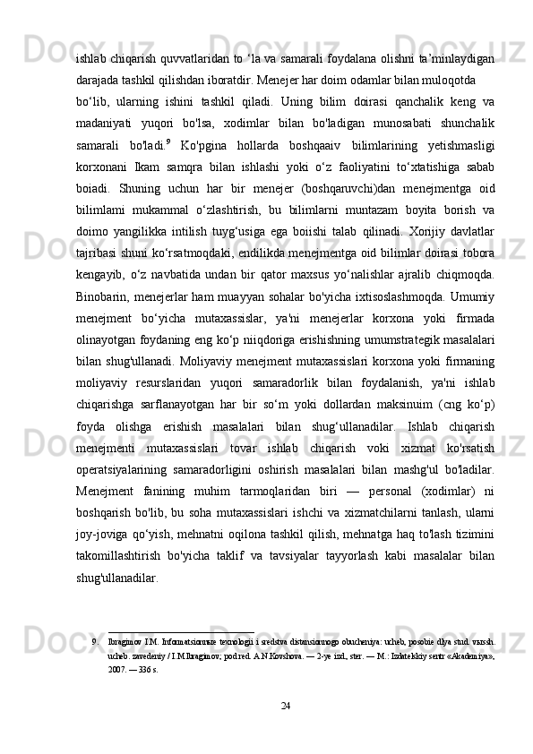 ishlab chiqarish quvvatlaridan to ‘la va samarali foydalana olishni ta’minlaydigan
darajada tashkil qilishdan iboratdir. Menejer har doim odamlar bilan muloqotda 
bo‘lib,   ularning   ishini   tashkil   qiladi.   Uning   bilim   doirasi   qanchalik   keng   va
madaniyati   yuqori   bo'lsa,   xodimlar   bilan   bo'ladigan   munosabati   shunchalik
samarali   bo'ladi. 9
  Ko'pgina   hollarda   boshqaaiv   bilimlarining   yetishmasligi
korxonani   Ikam   samqra   bilan   ishlashi   yoki   o‘z   faoliyatini   to‘xtatishiga   sabab
boiadi.   Shuning   uchun   har   bir   menejer   (boshqaruvchi)dan   menejmentga   oid
bilimlami   mukammal   o‘zlashtirish,   bu   bilimlarni   muntazam   boyita   borish   va
doimo   yangilikka   intilish   tuyg‘usiga   ega   boiishi   talab   qilinadi.   Xorijiy   davlatlar
tajribasi shuni ko‘rsatmoqdaki, endilikda menejmentga oid bilimlar doirasi tobora
kengayib,   o‘z   navbatida   undan   bir   qator   maxsus   yo‘nalishlar   ajralib   chiqmoqda.
Binobarin,  menejerlar  ham  muayyan   sohalar  bo'yicha   ixtisoslashmoqda.   Umumiy
menejment   bo‘yicha   mutaxassislar,   ya'ni   menejerlar   korxona   yoki   firmada
olinayotgan foydaning eng ko‘p niiqdoriga erishishning umumstrategik masalalari
bilan  shug'ullanadi.   Moliyaviy   menejment   mutaxassislari   korxona   yoki   firmaning
moliyaviy   resurslaridan   yuqori   samaradorlik   bilan   foydalanish,   ya'ni   ishlab
chiqarishga   sarflanayotgan   har   bir   so‘m   yoki   dollardan   maksinuim   (cng   ko‘p)
foyda   olishga   erishish   masalalari   bilan   shug‘ullanadilar.   Ishlab   chiqarish
menejmenti   mutaxassislari   tovar   ishlab   chiqarish   voki   xizmat   ko'rsatish
operatsiyalarining   samaradorligini   oshirish   masalalari   bilan   mashg'ul   bo'ladilar.
Menejment   fanining   muhim   tarmoqlaridan   biri   —   personal   (xodimlar)   ni
boshqarish   bo'lib,   bu   soha   mutaxassislari   ishchi   va   xizmatchilarni   tanlash,   ularni
joy-joviga qo‘yish, mehnatni  oqilona tashkil  qilish, mehnatga haq  to'lash  tizimini
takomillashtirish   bo'yicha   taklif   va   tavsiyalar   tayyorlash   kabi   masalalar   bilan
shug'ullanadilar.
____________________________________
9. Ibragimov   I.M.   Informatsionn ы e   texnologii   i   sredstva   distansionnogo   obucheniya:   ucheb,   posobie   dlya   stud.   v ы ssh.
ucheb. zavedeniy / I.M.Ibragimov; pod red. A.N.Kovshova. — 2-ye izd., ster. — M.: Izdatelskiy sentr «Akademiya»,
2007. — 336 s. 
24 