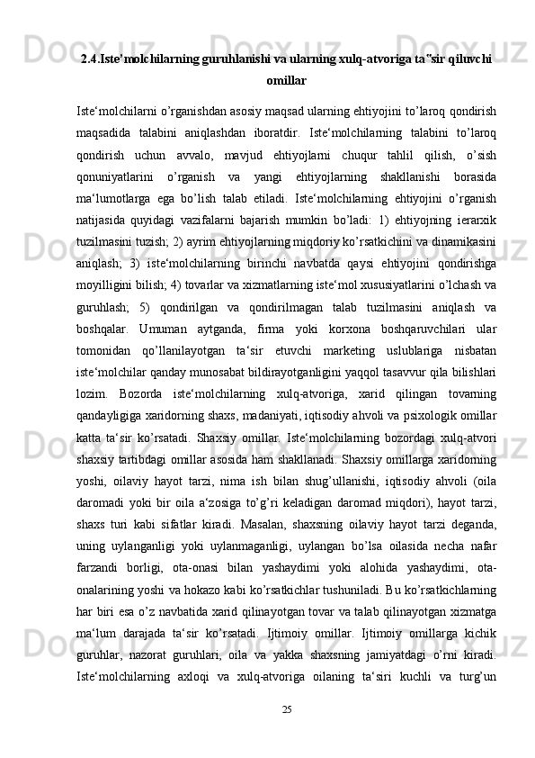 2.4.Iste’molchilarning guruhlanishi va ularning xulq-atvoriga ta sir qiluvchi‟
omillar
Iste‘molchilarni o’rganishdan asosiy maqsad ularning ehtiyojini to’laroq qondirish
maqsadida   talabini   aniqlashdan   iboratdir.   Iste‘molchilarning   talabini   to’laroq
qondirish   uchun   avvalo,   mavjud   ehtiyojlarni   chuqur   tahlil   qilish,   o’sish
qonuniyatlarini   o’rganish   va   yangi   ehtiyojlarning   shakllanishi   borasida
ma‘lumotlarga   ega   bo’lish   talab   etiladi.   Iste‘molchilarning   ehtiyojini   o’rganish
natijasida   quyidagi   vazifalarni   bajarish   mumkin   bo’ladi:   1)   ehtiyojning   ierarxik
tuzilmasini tuzish; 2) ayrim ehtiyojlarning miqdoriy ko’rsatkichini va dinamikasini
aniqlash;   3)   iste‘molchilarning   birinchi   navbatda   qaysi   ehtiyojini   qondirishga
moyilligini bilish; 4) tovarlar va xizmatlarning iste‘mol xususiyatlarini o’lchash va
guruhlash;   5)   qondirilgan   va   qondirilmagan   talab   tuzilmasini   aniqlash   va
boshqalar.   Umuman   aytganda,   firma   yoki   korxona   boshqaruvchilari   ular
tomonidan   qo’llanilayotgan   ta‘sir   etuvchi   marketing   uslublariga   nisbatan
iste‘molchilar qanday munosabat bildirayotganligini yaqqol tasavvur qila bilishlari
lozim.   Bozorda   iste‘molchilarning   xulq-atvoriga,   xarid   qilingan   tovarning
qandayligiga xaridorning shaxs, madaniyati, iqtisodiy ahvoli va psixologik omillar
katta   ta‘sir   ko’rsatadi.   Shaxsiy   omillar.   Iste‘molchilarning   bozordagi   xulq-atvori
shaxsiy tartibdagi omillar asosida ham shakllanadi. Shaxsiy omillarga xaridorning
yoshi,   oilaviy   hayot   tarzi,   nima   ish   bilan   shug’ullanishi,   iqtisodiy   ahvoli   (oila
daromadi   yoki   bir   oila   a‘zosiga   to’g’ri   keladigan   daromad   miqdori),   hayot   tarzi,
shaxs   turi   kabi   sifatlar   kiradi.   Masalan,   shaxsning   oilaviy   hayot   tarzi   deganda,
uning   uylanganligi   yoki   uylanmaganligi,   uylangan   bo’lsa   oilasida   necha   nafar
farzandi   borligi,   ota-onasi   bilan   yashaydimi   yoki   alohida   yashaydimi,   ota-
onalarining yoshi va hokazo kabi ko’rsatkichlar tushuniladi. Bu ko’rsatkichlarning
har biri esa o’z navbatida xarid qilinayotgan tovar va talab qilinayotgan xizmatga
ma‘lum   darajada   ta‘sir   ko’rsatadi.   Ijtimoiy   omillar.   Ijtimoiy   omillarga   kichik
guruhlar,   nazorat   guruhlari,   oila   va   yakka   shaxsning   jamiyatdagi   o’rni   kiradi.
Iste‘molchilarning   axloqi   va   xulq-atvoriga   oilaning   ta‘siri   kuchli   va   turg’un
25 