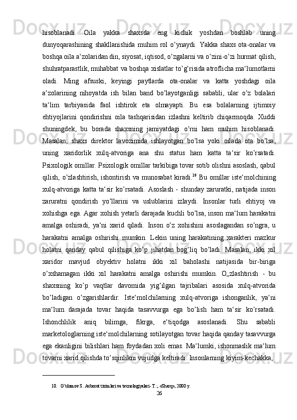 hisoblanadi.   Oila   yakka   shaxsda   eng   kichik   yoshdan   boshlab   uning
dunyoqarashining   shakllanishida   muhim   rol   o’ynaydi.   Yakka   shaxs   ota-onalar   va
boshqa oila a‘zolaridan din, siyosat, iqtisod, o’zgalarni va o’zini-o’zi hurmat qilish,
shuhratparastlik, muhabbat va boshqa xislatlar to’g’risida atroflicha ma‘lumotlarni
oladi.   Ming   afsuski,   keyingi   paytlarda   ota-onalar   va   katta   yoshdagi   oila
a‘zolarining   nihoyatda   ish   bilan   band   bo’layotganligi   sababli,   ular   o’z   bolalari
ta‘lim   tarbiyasida   faol   ishtirok   eta   olmayapti.   Bu   esa   bolalarning   ijtimoiy
ehtiyojlarini   qondirishni   oila   tashqarisidan   izlashni   keltirib   chiqarmoqda.   Xuddi
shuningdek,   bu   borada   shaxsning   jamiyatdagi   o’rni   ham   muhim   hisoblanadi.
Masalan,   shaxs   direktor   lavozimida   ishlayotgan   bo’lsa   yoki   oilada   ota   bo’lsa,
uning   xaridorlik   xulq-atvoriga   ana   shu   status   ham   katta   ta‘sir   ko’rsatadi.
Psixologik omillar. Psixologik omillar tarkibiga tovar sotib olishni asoslash, qabul
qilish, o’zlashtirish, ishontirish va munosabat  kiradi. 10
  Bu omillar iste‘molchining
xulq-atvoriga   katta   ta‘sir   ko’rsatadi.   Asoslash   -   shunday   zaruratki,   natijada   inson
zaruratni   qondirish   yo’llarini   va   uslublarini   izlaydi.   Insonlar   turli   ehtiyoj   va
xohishga ega. Agar xohish yetarli darajada kuchli bo’lsa, inson ma‘lum harakatni
amalga   oshiradi,   ya‘ni   xarid   qiladi.   Inson   o’z   xohishini   asoslagandan   so’ngra,   u
harakatni   amalga   oshirishi   mumkin.   Lekin   uning   harakatining   xarakteri   mazkur
holatni   qanday   qabul   qilishiga   ko’p   jihatdan   bog’liq   bo’ladi.   Masalan,   ikki   xil
xaridor   mavjud   obyektiv   holatni   ikki   xil   baholashi   natijasida   bir-biriga
o’xshamagan   ikki   xil   harakatni   amalga   oshirishi   mumkin.   O„zlashtirish   -   bu
shaxsning   ko’p   vaqtlar   davomida   yig’ilgan   tajribalari   asosida   xulq-atvorida
bo’ladigan   o’zgarishlardir.   Iste‘molchilarning   xulq-atvoriga   ishonganlik,   ya‘ni
ma‘lum   darajada   tovar   haqida   tasavvurga   ega   bo’lish   ham   ta‘sir   ko’rsatadi.
Ishonchlilik   aniq   bilimga,   fikrga,   e‘tiqodga   asoslanadi.   Shu   sababli
marketologlarning iste‘molchilarning sotilayotgan tovar haqida qanday tasavvurga
ega ekanligini bilishlari ham foydadan xoli emas. Ma‘lumki, ishonmaslik ma‘lum
tovarni xarid qilishda to’sqinlikni vujudga keltiradi. Insonlarning kiyim-kechakka, 
________________________________
10. G’ulomov S. Axborot tizimlari va texnologiyalari- T.:, «Sharq», 2000 y. 
26 