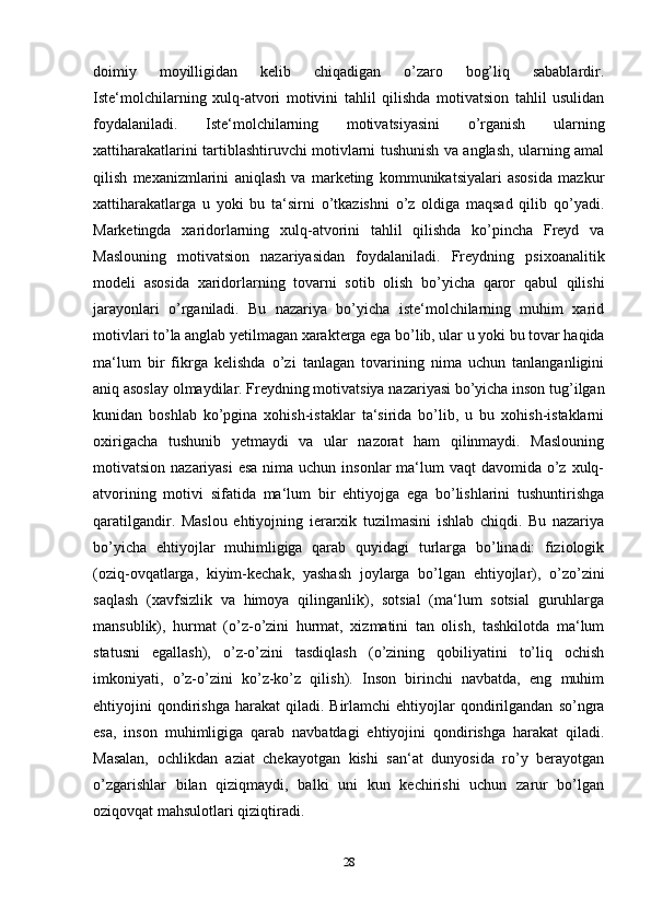 doimiy   moyilligidan   kelib   chiqadigan   o’zaro   bog’liq   sabablardir.
Iste‘molchilarning   xulq-atvori   motivini   tahlil   qilishda   motivatsion   tahlil   usulidan
foydalaniladi.   Iste‘molchilarning   motivatsiyasini   o’rganish   ularning
xattiharakatlarini tartiblashtiruvchi motivlarni tushunish va anglash, ularning amal
qilish   mexanizmlarini   aniqlash   va   marketing   kommunikatsiyalari   asosida   mazkur
xattiharakatlarga   u   yoki   bu   ta‘sirni   o’tkazishni   o’z   oldiga   maqsad   qilib   qo’yadi.
Marketingda   xaridorlarning   xulq-atvorini   tahlil   qilishda   ko’pincha   Freyd   va
Maslouning   motivatsion   nazariyasidan   foydalaniladi.   Freydning   psixoanalitik
modeli   asosida   xaridorlarning   tovarni   sotib   olish   bo’yicha   qaror   qabul   qilishi
jarayonlari   o’rganiladi.   Bu   nazariya   bo’yicha   iste‘molchilarning   muhim   xarid
motivlari to’la anglab yetilmagan xarakterga ega bo’lib, ular u yoki bu tovar haqida
ma‘lum   bir   fikrga   kelishda   o’zi   tanlagan   tovarining   nima   uchun   tanlanganligini
aniq asoslay olmaydilar. Freydning motivatsiya nazariyasi bo’yicha inson tug’ilgan
kunidan   boshlab   ko’pgina   xohish-istaklar   ta‘sirida   bo’lib,   u   bu   xohish-istaklarni
oxirigacha   tushunib   yetmaydi   va   ular   nazorat   ham   qilinmaydi.   Maslouning
motivatsion nazariyasi  esa nima uchun  insonlar  ma‘lum  vaqt  davomida o’z xulq-
atvorining   motivi   sifatida   ma‘lum   bir   ehtiyojga   ega   bo’lishlarini   tushuntirishga
qaratilgandir.   Maslou   ehtiyojning   ierarxik   tuzilmasini   ishlab   chiqdi.   Bu   nazariya
bo’yicha   ehtiyojlar   muhimligiga   qarab   quyidagi   turlarga   bo’linadi:   fiziologik
(oziq-ovqatlarga,   kiyim-kechak,   yashash   joylarga   bo’lgan   ehtiyojlar),   o’zo’zini
saqlash   (xavfsizlik   va   himoya   qilinganlik),   sotsial   (ma‘lum   sotsial   guruhlarga
mansublik),   hurmat   (o’z-o’zini   hurmat,   xizmatini   tan   olish,   tashkilotda   ma‘lum
statusni   egallash),   o’z-o’zini   tasdiqlash   (o’zining   qobiliyatini   to’liq   ochish
imkoniyati,   o’z-o’zini   ko’z-ko’z   qilish).   Inson   birinchi   navbatda,   eng   muhim
ehtiyojini   qondirishga   harakat   qiladi.   Birlamchi   ehtiyojlar  qondirilgandan   so’ngra
esa,   inson   muhimligiga   qarab   navbatdagi   ehtiyojini   qondirishga   harakat   qiladi.
Masalan,   ochlikdan   aziat   chekayotgan   kishi   san‘at   dunyosida   ro’y   berayotgan
o’zgarishlar   bilan   qiziqmaydi,   balki   uni   kun   kechirishi   uchun   zarur   bo’lgan
oziqovqat mahsulotlari qiziqtiradi.
28 