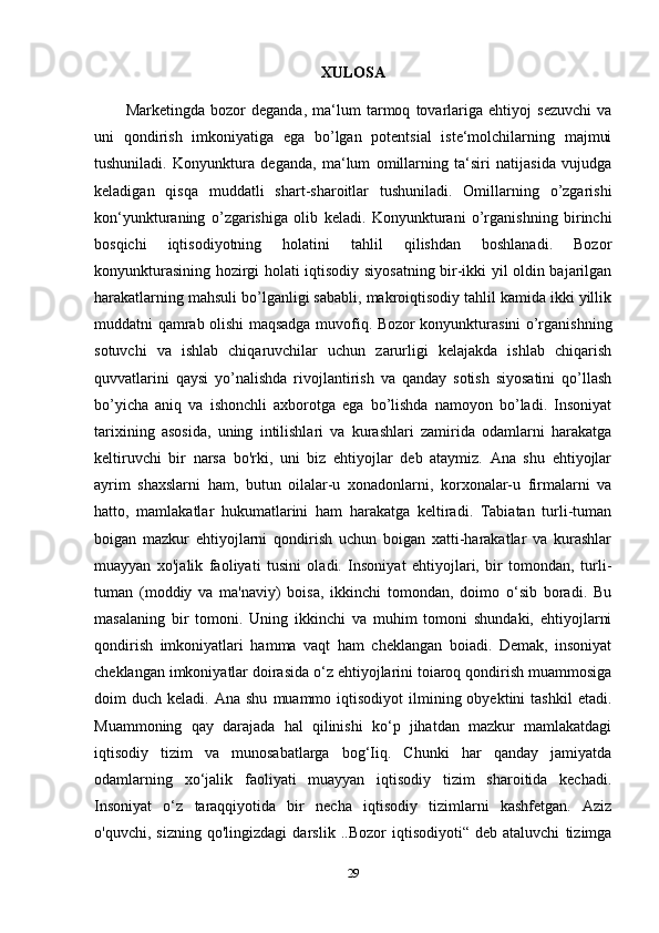 XULOSA
Marketingda   bozor   deganda,   ma‘lum   tarmoq   tovarlariga   ehtiyoj   sezuvchi   va
uni   qondirish   imkoniyatiga   ega   bo’lgan   potentsial   iste‘molchilarning   majmui
tushuniladi.   Konyunktura   deganda,   ma‘lum   omillarning   ta‘siri   natijasida   vujudga
keladigan   qisqa   muddatli   shart-sharoitlar   tushuniladi.   Omillarning   o’zgarishi
kon‘yunkturaning   o’zgarishiga   olib   keladi.   Konyunkturani   o’rganishning   birinchi
bosqichi   iqtisodiyotning   holatini   tahlil   qilishdan   boshlanadi.   Bozor
konyunkturasining hozirgi holati iqtisodiy siyosatning bir-ikki yil oldin bajarilgan
harakatlarning mahsuli bo’lganligi sababli, makroiqtisodiy tahlil kamida ikki yillik
muddatni qamrab olishi maqsadga muvofiq. Bozor konyunkturasini o’rganishning
sotuvchi   va   ishlab   chiqaruvchilar   uchun   zarurligi   kelajakda   ishlab   chiqarish
quvvatlarini   qaysi   yo’nalishda   rivojlantirish   va   qanday   sotish   siyosatini   qo’llash
bo’yicha   aniq   va   ishonchli   axborotga   ega   bo’lishda   namoyon   bo’ladi.   Insoniyat
tarixining   asosida,   uning   intilishlari   va   kurashlari   zamirida   odamlarni   harakatga
keltiruvchi   bir   narsa   bo'rki,   uni   biz   ehtiyojlar   deb   ataymiz.   Ana   shu   ehtiyojlar
ayrim   shaxslarni   ham,   butun   oilalar-u   xonadonlarni,   korxonalar-u   firmalarni   va
hatto,   mamlakatlar   hukumatlarini   ham   harakatga   keltiradi.   Tabiatan   turli-tuman
boigan   mazkur   ehtiyojlarni   qondirish   uchun   boigan   xatti-harakatlar   va   kurashlar
muayyan   xo'jalik   faoliyati   tusini   oladi.   Insoniyat   ehtiyojlari,   bir   tomondan,   turli-
tuman   (moddiy   va   ma'naviy)   boisa,   ikkinchi   tomondan,   doimo   o‘sib   boradi.   Bu
masalaning   bir   tomoni.   Uning   ikkinchi   va   muhim   tomoni   shundaki,   ehtiyojlarni
qondirish   imkoniyatlari   hamma   vaqt   ham   cheklangan   boiadi.   Demak,   insoniyat
cheklangan imkoniyatlar doirasida o‘z ehtiyojlarini toiaroq qondirish muammosiga
doim   duch  keladi.  Ana  shu   muammo  iqtisodiyot   ilmining  obyektini  tashkil   etadi.
Muammoning   qay   darajada   hal   qilinishi   ko‘p   jihatdan   mazkur   mamlakatdagi
iqtisodiy   tizim   va   munosabatlarga   bog‘Iiq.   Chunki   har   qanday   jamiyatda
odamlarning   xo‘jalik   faoliyati   muayyan   iqtisodiy   tizim   sharoitida   kechadi.
Insoniyat   o‘z   taraqqiyotida   bir   necha   iqtisodiy   tizimlarni   kashfetgan.   Aziz
o'quvchi,   sizning   qo'lingizdagi   darslik   ..Bozor   iqtisodiyoti“   deb   ataluvchi   tizimga
29 