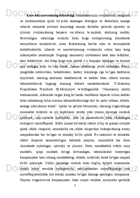 Kurs ishi mavzusining dolzarbligi.  Mamlakatimizni rivojlantirish, yangilash
va   modernizatsiya   qilish   bo`yicha   tanlangan   strategiya   va   dasturlarni   amalga
oshirish   natijasida   yurtimiz   dunyodagi   sanoqli   davlatlar   qatorida   iqtisodiy   va
ijtimoiy   rivojlanishning   barqaror   sur`atlarini   ta`minlash,   aholining   moddiy
farovonligini   oshirishga   erishishi   bilan   birga   boshqaruvning   demokratik
tamoyillarini   kuchaytirish,   inson   faoliyatining   barcha   soha   va   tarmoqlarida
tashabbuskorlik,   izlanish   va   innovatsiyaning   rivojlanishi   uchun   ham   keng
imkoniyatlar   yaratmoqda.   Bugungi   zamonaviy   muttaxassis   kadr   ham   tadbirkor,
ham   tashkilotchi,   shu   bilan   birga   ayni   paytda   o`z   huquqini   biladigan   va   himoya
qila   oladigan   kishi   bo`lishi   kerak.   Zamon   talablariga   javob   beradigan   fidoiy,
yangilikka   intnluvchan,   tashabbuskor,   kasbiy   bilimlarga   ega   bo’lgan   kadrlarini
tayyorlash,   ularning   zaxirasini   shakllantirish   va   kadrlar   bilan   ishlash   tizimini
takomillashtirish   bugungi   kunning   dolzarb   masalalaridandir.   O’zbekiston
Respublikasi   Prezidenti   Sh.Mirziyoyev   ta’kidlaganidek:   “Hammamiz   yaxshi
tushunamizki,   oldimizda   turgan   keng   ko’lamki   vazifalarni   bajarish   uchun   kadrlar
bilan ishlashning butun tizimini takomillashtirishga doir bir qator ishlarni, albatta,
amalga oshirishimiz kerak”. Iqtidor va qat'iyat Menejerlar, ularning o'zgarishlarga
munosabat   bildirish   va   o'z   taqdirlarini   yaxshi   yoki   yomon   tomonga   moslash
qobiliyati,   oxir-oqibatda   mohiyatdir.   sifat   va   samaradorlik   bilan   ifodalangan
boshqaruv muvaffaqiyati. Sifatli xizmat ko'rsatish sektori to'liq va qisman ustunlik
qiladi   ishlab   chiqarish,   unumdorlik   esa   ishlab   chiqarishni   boshqarishning   asosiy
maqsadlaridan   biri   bo‘lgan   va   shunday   bo‘lib   qoladi.   Bu   mahsulot   va   xizmatlar
ishlab   chiqarish   samaradorligini   baholash   jarayoni,   unumdorlik   har   doim
chorrahada   joylashgan.   iqtisodiy   va   ijtimoiy.   Hatto   murakkablik   tufayli   uzoq
muddatli,   qisqa   muddatli   ko'zga   ko'rinadigan,   takomillashib   borayotgan
kompaniyalar ham ishning murakkabligi, albatta, erishilishi kerak bo'lgan maqsad
bo'lib   qolmoqda.   Ushbu   maqsadga   erishish   bilan   bog'liq   dolzarb   muammolar
deyarli   tabiiy   ravishda   boshqaruvchi,   xatti-harakatlari   muvaffaqiyatga   yoki
muvaffaqiyatsizlikka olib kelishi  mumkin bo'lgan shaxsga  qaratilgan. kompaniya.
Hayotni   o'zgartiruvchi   kompaniyalar,   lekin   yuqori   tezlikda,   menejerlar   qarshilik
3 