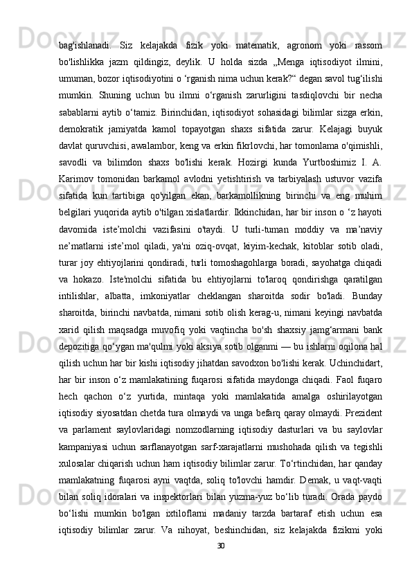 bag'ishlanadi.   Siz   kelajakda   fizik   yoki   matematik,   agronom   yoki   rassom
bo'lishlikka   jazm   qildingiz,   deylik.   U   holda   sizda   „Menga   iqtisodiyot   ilmini,
umuman, bozor iqtisodiyotini o ‘rganish nima uchun kerak?“ degan savol tug‘ilishi
mumkin.   Shuning   uchun   bu   ilmni   o‘rganish   zarurligini   tasdiqlovchi   bir   necha
sabablarni   aytib   o‘tamiz.   Birinchidan,   iqtisodiyot   sohasidagi   bilimlar   sizga   erkin,
demokratik   jamiyatda   kamol   topayotgan   shaxs   sifatida   zarur.   Kelajagi   buyuk
davlat quruvchisi, awalambor, keng va erkin fikrlovchi, har tomonlama o'qimishli,
savodli   va   bilimdon   shaxs   bo'lishi   kerak.   Hozirgi   kunda   Yurtboshimiz   I.   A.
Karimov   tomonidan   barkamol   avlodni   yetishtirish   va   tarbiyalash   ustuvor   vazifa
sifatida   kun   tartibiga   qo'yilgan   ekan,   barkamollikning   birinchi   va   eng   muhim
belgilari yuqorida aytib o'tilgan xislatlardir. Ikkinchidan, har bir inson o ‘z hayoti
davomida   iste’molchi   vazifasini   o'taydi.   U   turli-tuman   moddiy   va   ma’naviy
ne’matlarni   iste’mol   qiladi,   ya'ni   oziq-ovqat,   kiyim-kechak,   kitoblar   sotib   oladi,
turar   joy   ehtiyojlarini   qondiradi,   turli   tomoshagohlarga   boradi,   sayohatga   chiqadi
va   hokazo.   Iste'molchi   sifatida   bu   ehtiyojlarni   to'laroq   qondirishga   qaratilgan
intilishlar,   albatta,   imkoniyatlar   cheklangan   sharoitda   sodir   bo'ladi.   Bunday
sharoitda, birinchi  navbatda, nimani  sotib olish  kerag-u, nimani  keyingi  navbatda
xarid   qilish   maqsadga   muvofiq   yoki   vaqtincha   bo'sh   shaxsiy   jamg‘armani   bank
depozitiga qo‘ygan ma'qulmi yoki aksiya sotib olganmi — bu ishlarni oqilona hal
qilish uchun har bir kishi iqtisodiy jihatdan savodxon bo'lishi kerak. Uchinchidart,
har   bir   inson   o‘z  mamlakatining   fuqarosi   sifatida   maydonga  chiqadi.   Faol   fuqaro
hech   qachon   o‘z   yurtida,   mintaqa   yoki   mamlakatida   amalga   oshirilayotgan
iqtisodiy siyosatdan chetda tura olmaydi va unga befarq qaray olmaydi. Prezident
va   parlament   saylovlaridagi   nomzodlarning   iqtisodiy   dasturlari   va   bu   saylovlar
kampaniyasi   uchun   sarflanayotgan   sarf-xarajatlarni   mushohada   qilish   va   tegishli
xulosalar chiqarish uchun ham  iqtisodiy bilimlar zarur. To‘rtinchidan, har qanday
mamlakatning   fuqarosi   ayni   vaqtda,   soliq   to'lovchi   hamdir.   Demak,   u   vaqt-vaqti
bilan   soliq   idoralari   va   inspektorlari   bilan   yuzma-yuz   bo‘lib   turadi.   Orada   paydo
bo‘lishi   mumkin   bo'lgan   ixtiloflarni   madaniy   tarzda   bartaraf   etish   uchun   esa
iqtisodiy   bilimlar   zarur.   Va   nihoyat,   beshinchidan,   siz   kelajakda   fizikmi   yoki
30 