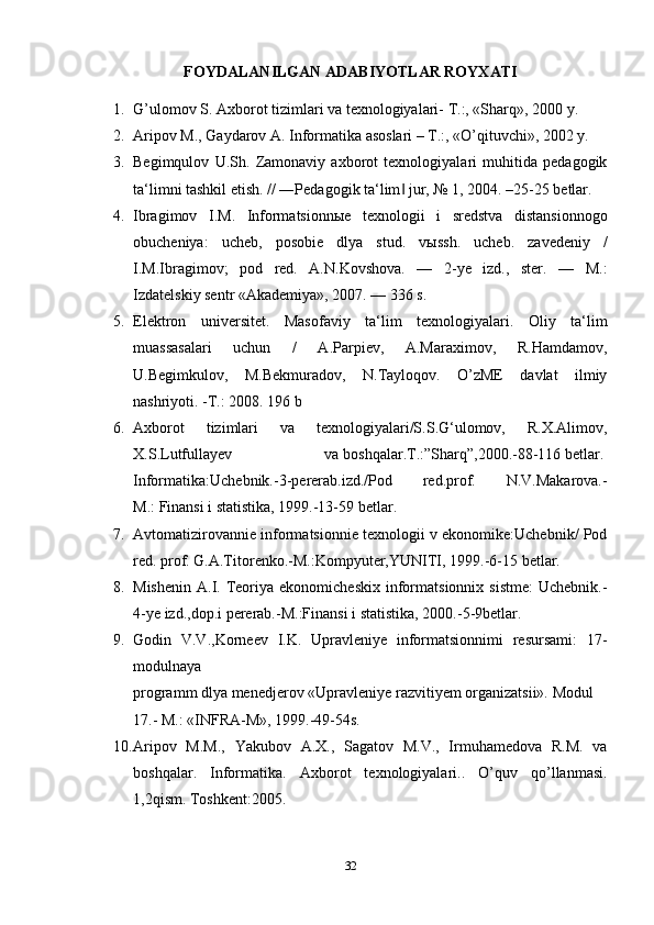 FOYDALANILGAN ADABIYOTLAR ROYXATI
1. G’ulomov S. Axborot tizimlari va texnologiyalari- T.:, «Sharq», 2000 y. 
2. Aripov M., Gaydarov A. Informatika asoslari – T.:, «O’qituvchi», 2002 y. 
3. Begimqulov   U.Sh.   Zamonaviy   axborot   texnologiyalari   muhitida   pedagogik
ta‘limni tashkil etish. // ―Pedagogik ta‘lim  jur, № 1, 2004. –25-25 betlar.‖
4. Ibragimov   I.M.   Informatsionn ы e   texnologii   i   sredstva   distansionnogo
obucheniya:   ucheb,   posobie   dlya   stud.   v ы ssh.   ucheb.   zavedeniy   /
I.M.Ibragimov;   pod   red.   A.N.Kovshova.   —   2-ye   izd.,   ster.   —   M.:
Izdatelskiy sentr «Akademiya», 2007. — 336 s. 
5. Elektron   universitet.   Masofaviy   ta‘lim   texnologiyalari.   Oliy   ta‘lim
muassasalari   uchun   /   A.Parpiev,   A.Maraximov,   R.Hamdamov,
U.Begimkulov,   M.Bekmuradov,   N.Tayloqov.   O’zME   davlat   ilmiy
nashriyoti. -T.: 2008. 196 b
6. Axborot   tizimlari   va   texnologiyalari/S.S.G‘ulomov,   R.X.Alimov,
X.S.Lutfullayev   va   boshqalar.T.:”Sharq”,2000.-88-116   betlar.  
Informatika:Uchebnik.-3-pererab.izd./Pod   red.prof.   N.V.Makarova.-
M.:   Finansi i statistika ,   1999.-13-59 betlar.
7. Avtomatizirovannie informatsionnie texnologii v ekonomike:Uchebnik/ Pod
red. prof.   G.A.Titorenko.-M.:Kompyuter,YUNITI,   1999.-6-15 betlar.  
8. Mishenin   A.I.  Teoriya  ekonomicheskix   informatsionnix  sistme:   Uchebnik.-
4-ye izd.,dop.i   pererab.-M.:Finansi   i statistika, 2000.-5-9betlar.  
9. Godin   V.V.,Korneev   I.K.   Upravleniye   informatsionnimi   resursami:   17-
modulnaya  
programm   dlya   menedjerov   «Upravleniye   razvitiyem   organizatsii».   Modul
17.-   M.:   «INFRA-M», 1999.-49-54s.  
10. Aripov   M.M.,   Yakubov   A.X.,   Sagatov   M.V.,   Irmuhamedova   R.M.   va
boshqalar.   Informatika.   Axborot   texnologiyalari..   O’quv   qo’llanmasi.
1,2qism. Toshkent:2005.
32 