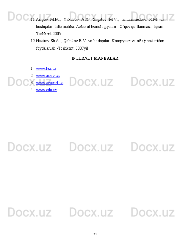 11. Aripov   M.M.,   Yakubov   A.X.,   Sagatov   M.V.,   Irmuhamedova   R.M.   va
boshqalar. Informatika. Axborot texnologiyalari.. O’quv qo’llanmasi. 1qism.
Toshkent:2005.
12. Nazirov Sh.A. , Qobulov R.V. va boshqalar. Kompyuter va ofis jihozlaridan
foydalanish.-Toshkent, 2007yil.
INTERNET MANBALAR
1. www.lex.uz   
2. www.arxiv.uz   
3. www.ziyonet.uz   
4. www.edu.uz   
33 